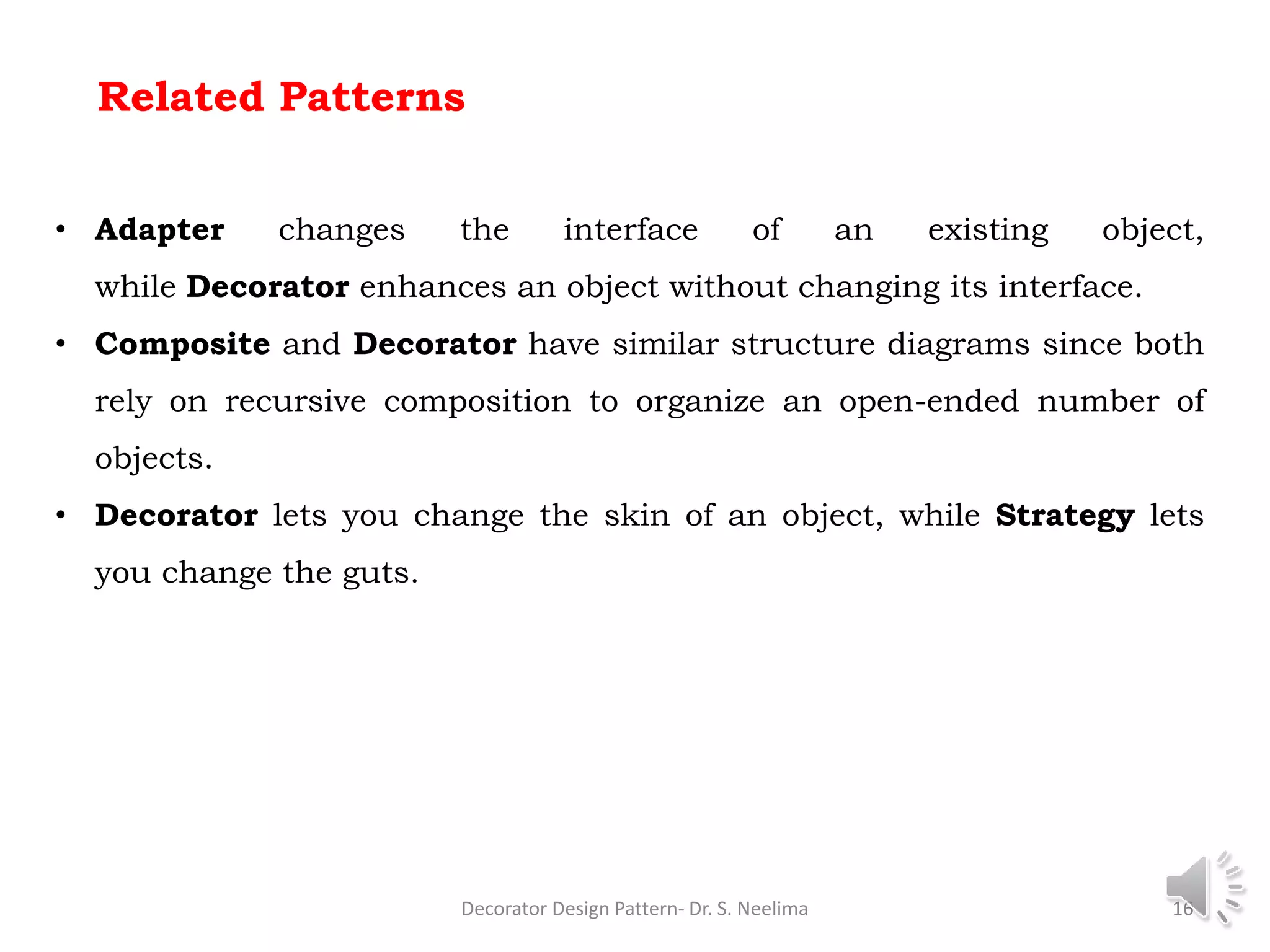 Related Patterns
• Adapter changes the interface of an existing object,
while Decorator enhances an object without changing its interface.
• Composite and Decorator have similar structure diagrams since both
rely on recursive composition to organize an open-ended number of
objects.
• Decorator lets you change the skin of an object, while Strategy lets
you change the guts.
Decorator Design Pattern- Dr. S. Neelima 16
 
