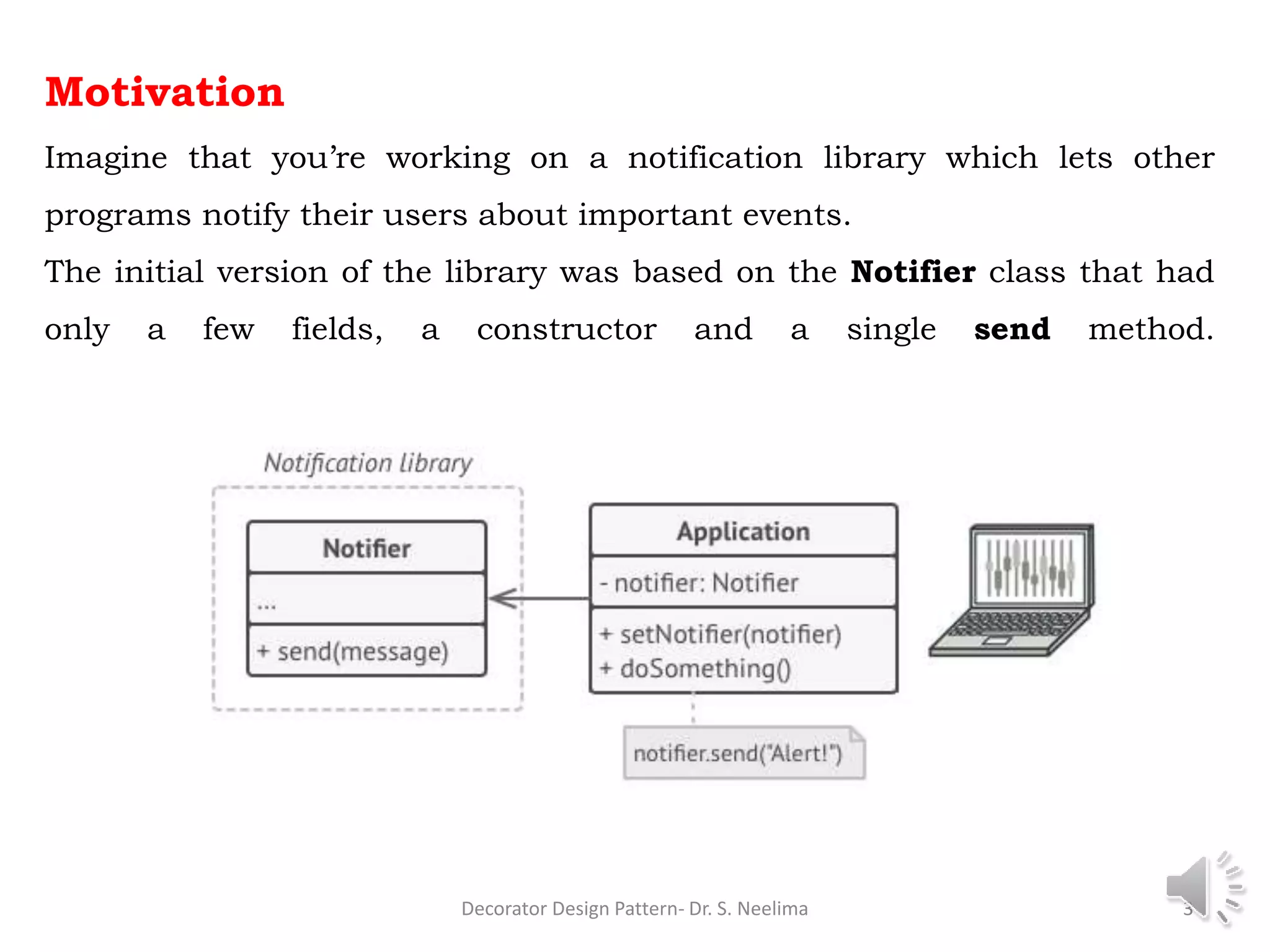 Motivation
Imagine that you’re working on a notification library which lets other
programs notify their users about important events.
The initial version of the library was based on the Notifier class that had
only a few fields, a constructor and a single send method.
Decorator Design Pattern- Dr. S. Neelima 3
 