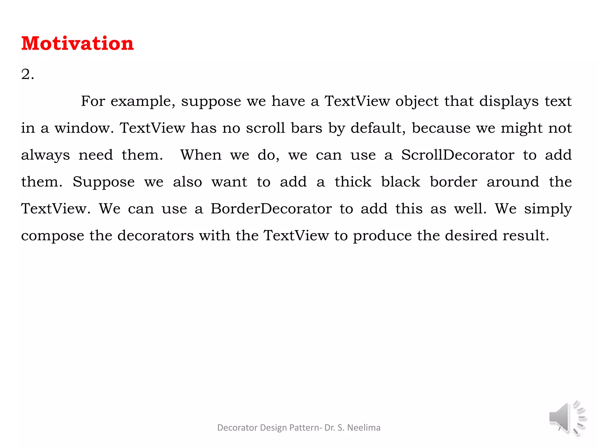 Motivation
2.
For example, suppose we have a TextView object that displays text
in a window. TextView has no scroll bars by default, because we might not
always need them. When we do, we can use a ScrollDecorator to add
them. Suppose we also want to add a thick black border around the
TextView. We can use a BorderDecorator to add this as well. We simply
compose the decorators with the TextView to produce the desired result.
Decorator Design Pattern- Dr. S. Neelima 7
 