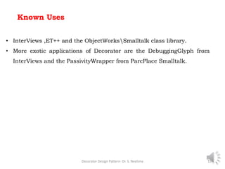 Known Uses
Decorator Design Pattern- Dr. S. Neelima 15
• InterViews ,ET++ and the ObjectWorksSmalltalk class library.
• More exotic applications of Decorator are the DebuggingGlyph from
InterViews and the PassivityWrapper from ParcPlace Smalltalk.
 