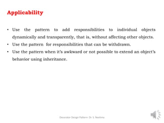 Applicability
• Use the pattern to add responsibilities to individual objects
dynamically and transparently, that is, without affecting other objects.
• Use the pattern for responsibilities that can be withdrawn.
• Use the pattern when it’s awkward or not possible to extend an object’s
behavior using inheritance.
Decorator Design Pattern- Dr. S. Neelima 9
 