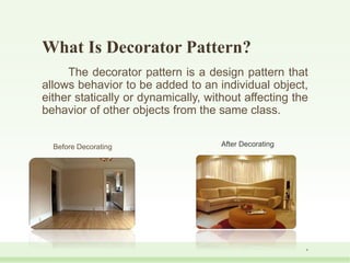 What Is Decorator Pattern?
The decorator pattern is a design pattern that
allows behavior to be added to an individual object,
either statically or dynamically, without affecting the
behavior of other objects from the same class.
Before Decorating After Decorating
6
 