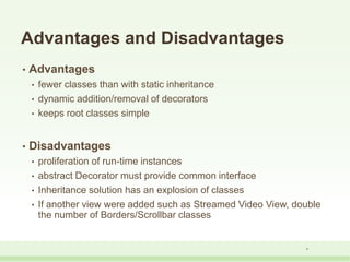 Advantages and Disadvantages
• Advantages
• fewer classes than with static inheritance
• dynamic addition/removal of decorators
• keeps root classes simple
• Disadvantages
• proliferation of run-time instances
• abstract Decorator must provide common interface
• Inheritance solution has an explosion of classes
• If another view were added such as Streamed Video View, double
the number of Borders/Scrollbar classes
9
 