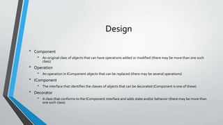 Design
• Component
• An original class of objects that can have operations added or modified (there may be more than one such
class)
• Operation
• An operation in IComponent objects that can be replaced (there may be several operations)
• IComponent
• The interface that identifies the classes of objects that can be decorated (Component is one of these)
• Decorator
• A class that conforms to the IComponent interface and adds state and/or behavior (there may be more than
one such class)
 