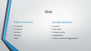 Quiz
Pattern Elements
• IComponent
• Component
• Operation
• Decorator
• Client
Example Elements
• Any photo
• A plain photo
• To display a photo
• A tagged photo
• Creator of photos and tagged photos
 