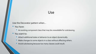 Use
Use the Decorator pattern when…
• You have:
• An existing component class that may be unavailable for subclassing.
• You want to:
• Attach additional state or behavior to an object dynamically.
• Make changes to some objects in a class without affecting others.
• Avoid subclassing because too many classes could result.
 