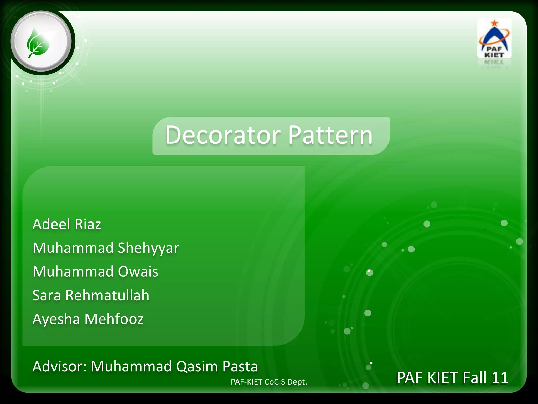 • Click to edit Master text styles
– Second level
• Third level
– Fourth level
» Fifth level
Decorator Pattern
Adeel Riaz
Muhammad Shehyyar
Muhammad Owais
Sara Rehmatullah
Ayesha Mehfooz
Advisor: Muhammad Qasim Pasta
PAF KIET Fall 11PAF-KIET CoCIS Dept.
 