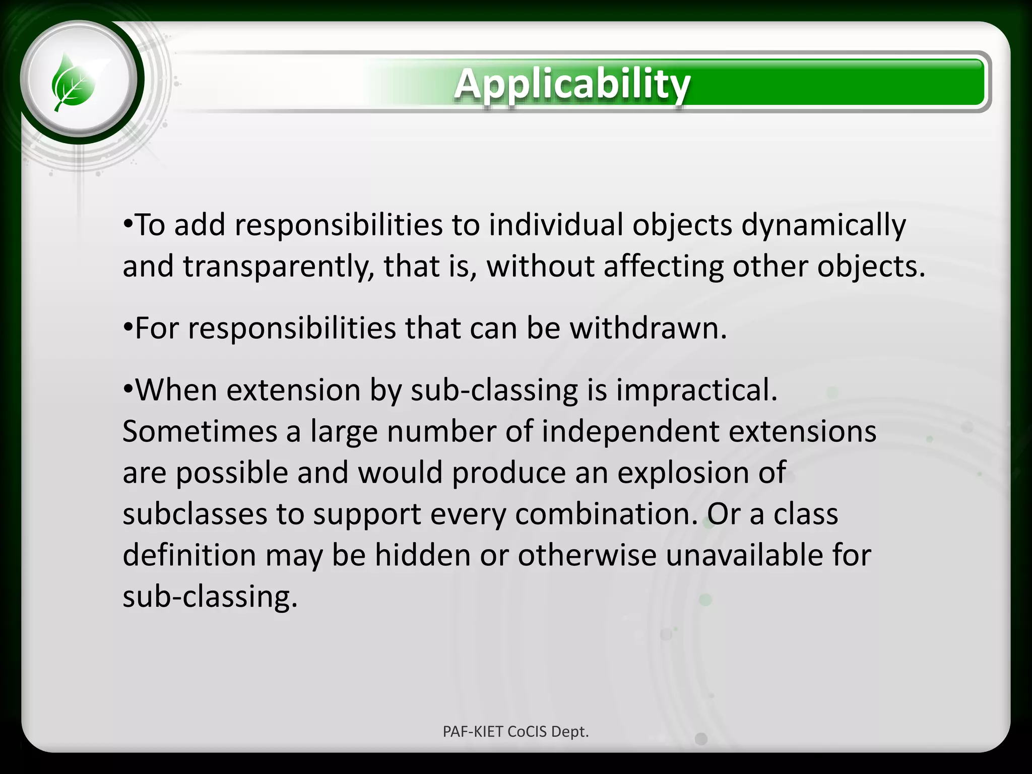 • Click to edit Master text styles
– Second level
• Third level
– Fourth level
» Fifth level
Applicability
PAF-KIET CoCIS Dept.
•To add responsibilities to individual objects dynamically
and transparently, that is, without affecting other objects.
•For responsibilities that can be withdrawn.
•When extension by sub-classing is impractical.
Sometimes a large number of independent extensions
are possible and would produce an explosion of
subclasses to support every combination. Or a class
definition may be hidden or otherwise unavailable for
sub-classing.
 
