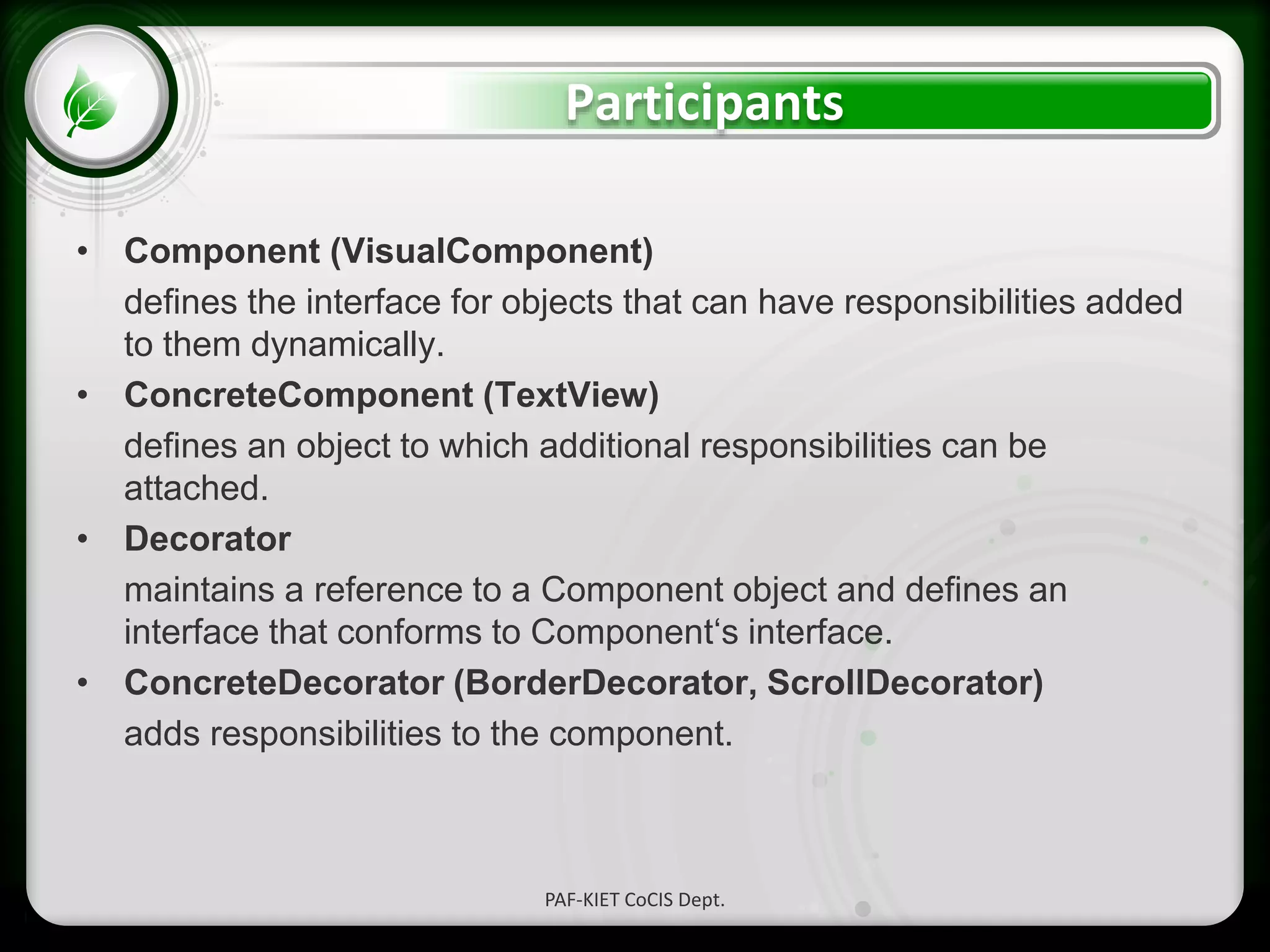 • Click to edit Master text styles
– Second level
• Third level
– Fourth level
» Fifth level
Participants
• Component (VisualComponent)
defines the interface for objects that can have responsibilities added
to them dynamically.
• ConcreteComponent (TextView)
defines an object to which additional responsibilities can be
attached.
• Decorator
maintains a reference to a Component object and defines an
interface that conforms to Component‘s interface.
• ConcreteDecorator (BorderDecorator, ScrollDecorator)
adds responsibilities to the component.
PAF-KIET CoCIS Dept.
 