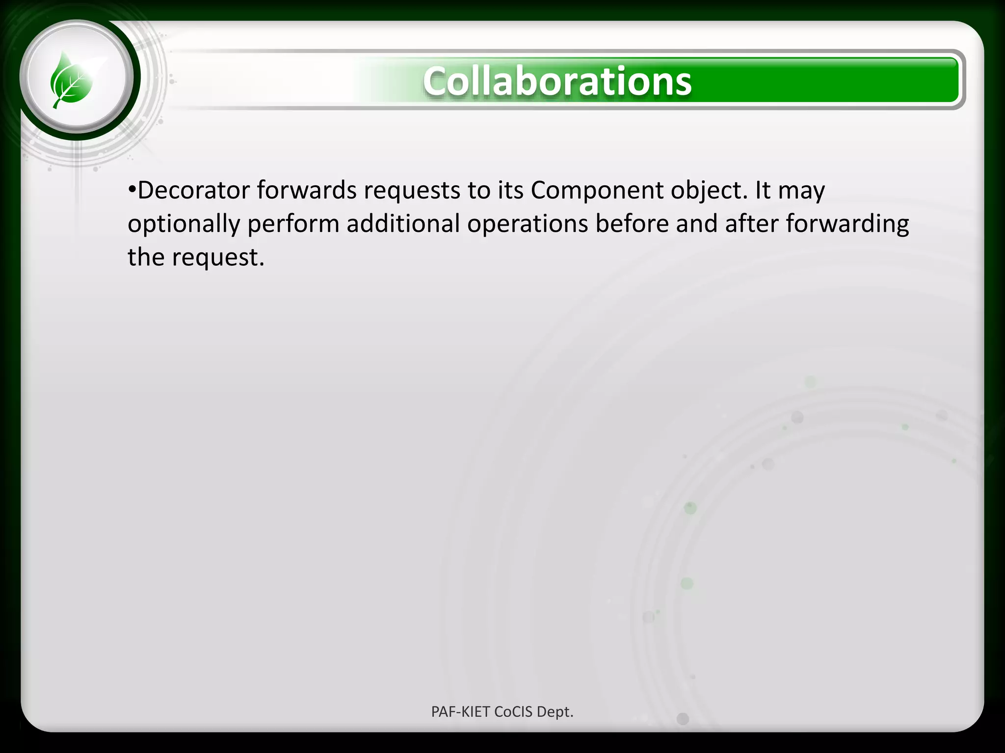 • Click to edit Master text styles
– Second level
• Third level
– Fourth level
» Fifth level
Collaborations
PAF-KIET CoCIS Dept.
•Decorator forwards requests to its Component object. It may
optionally perform additional operations before and after forwarding
the request.
 