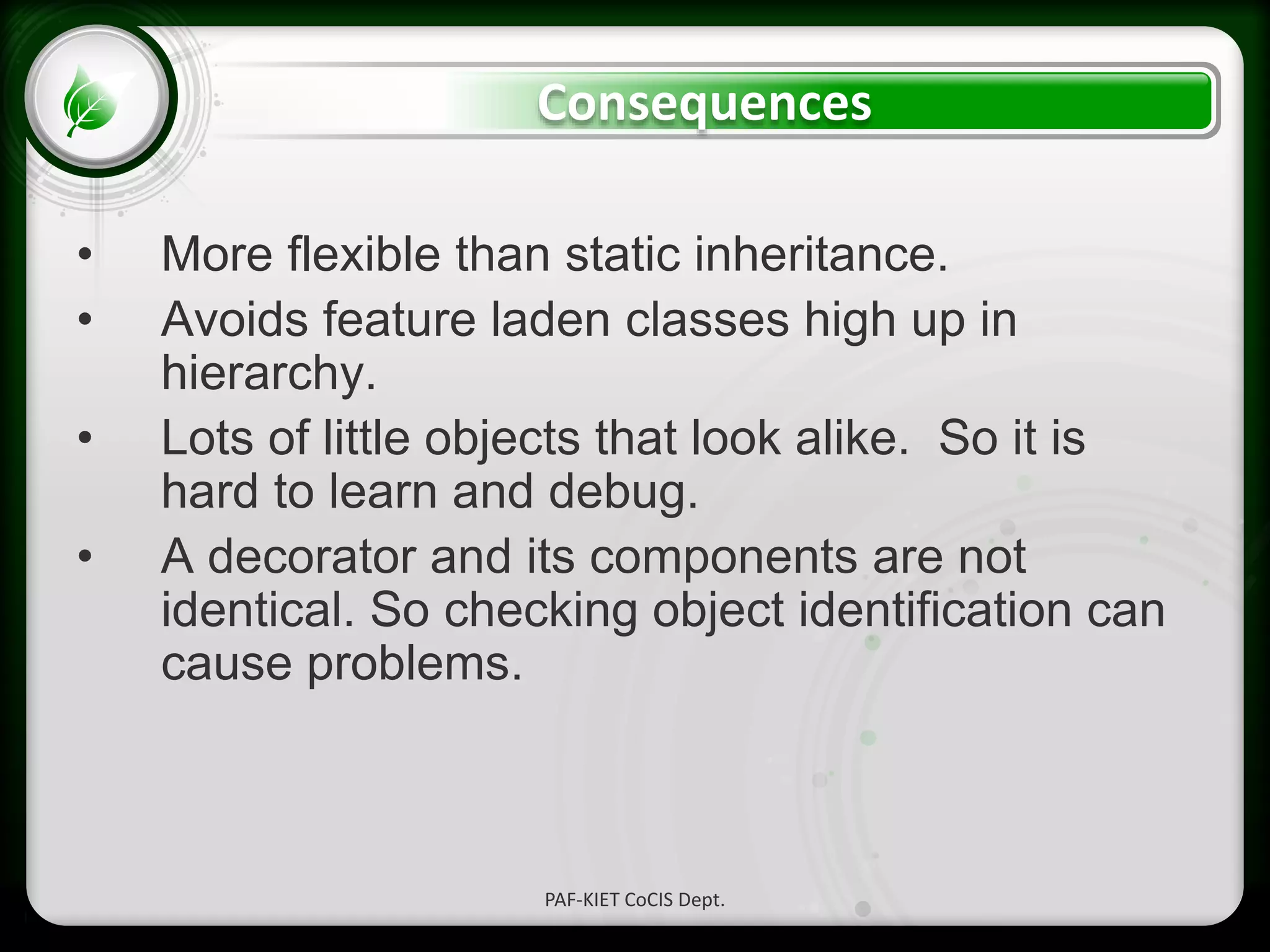 • Click to edit Master text styles
– Second level
• Third level
– Fourth level
» Fifth level
Consequences
• More flexible than static inheritance.
• Avoids feature laden classes high up in
hierarchy.
• Lots of little objects that look alike. So it is
hard to learn and debug.
• A decorator and its components are not
identical. So checking object identification can
cause problems.
PAF-KIET CoCIS Dept.
 