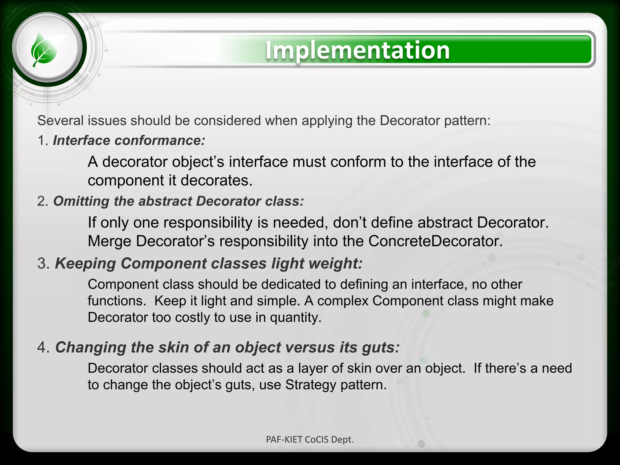 • Click to edit Master text styles
– Second level
• Third level
– Fourth level
» Fifth level
Implementation
Several issues should be considered when applying the Decorator pattern:
1. Interface conformance:
A decorator object’s interface must conform to the interface of the
component it decorates.
2. Omitting the abstract Decorator class:
If only one responsibility is needed, don’t define abstract Decorator.
Merge Decorator’s responsibility into the ConcreteDecorator.
3. Keeping Component classes light weight:
Component class should be dedicated to defining an interface, no other
functions. Keep it light and simple. A complex Component class might make
Decorator too costly to use in quantity.
4. Changing the skin of an object versus its guts:
Decorator classes should act as a layer of skin over an object. If there’s a need
to change the object’s guts, use Strategy pattern.
PAF-KIET CoCIS Dept.
 