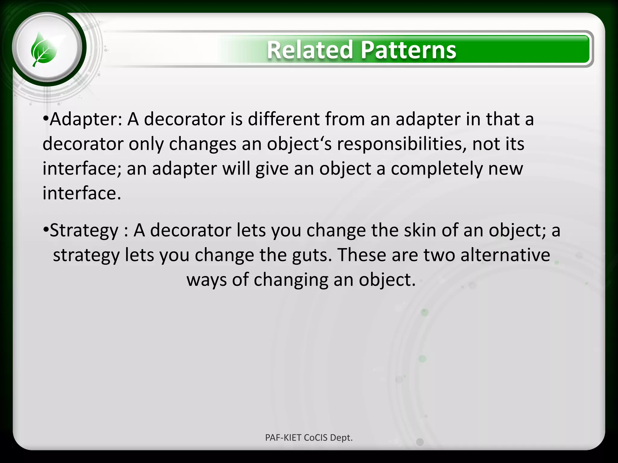 • Click to edit Master text styles
– Second level
• Third level
– Fourth level
» Fifth level
Related Patterns
PAF-KIET CoCIS Dept.
•Adapter: A decorator is different from an adapter in that a
decorator only changes an object‘s responsibilities, not its
interface; an adapter will give an object a completely new
interface.
•Strategy : A decorator lets you change the skin of an object; a
strategy lets you change the guts. These are two alternative
ways of changing an object.
 