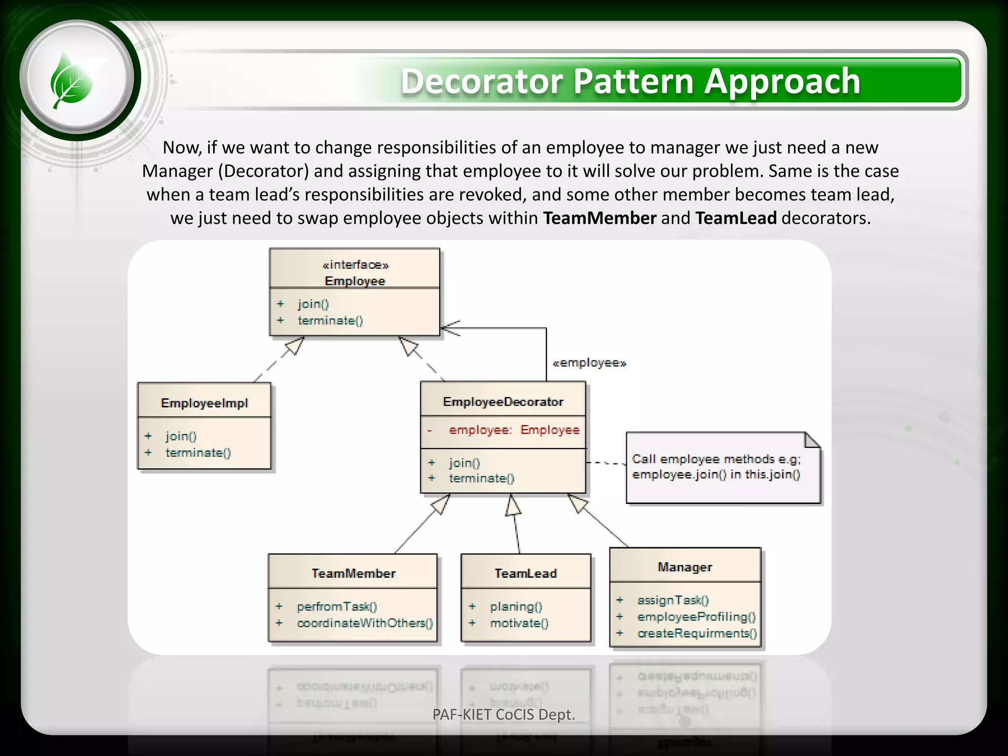 • Click to edit Master text styles
– Second level
• Third level
– Fourth level
» Fifth level
Decorator Pattern Approach
PAF-KIET CoCIS Dept.
Now, if we want to change responsibilities of an employee to manager we just need a new
Manager (Decorator) and assigning that employee to it will solve our problem. Same is the case
when a team lead’s responsibilities are revoked, and some other member becomes team lead,
we just need to swap employee objects within TeamMember and TeamLead decorators.
 