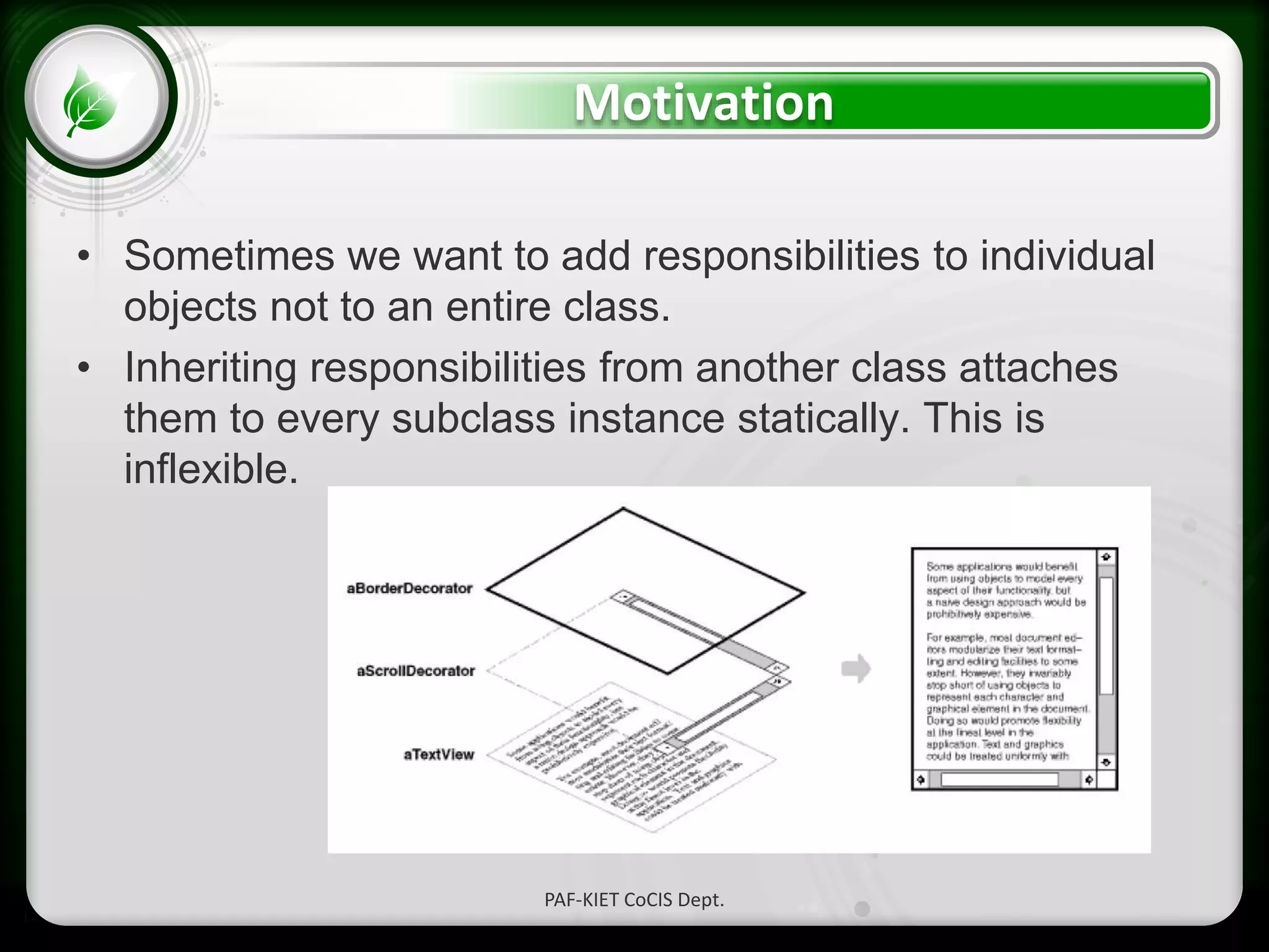 • Click to edit Master text styles
– Second level
• Third level
– Fourth level
» Fifth level
Motivation
• Sometimes we want to add responsibilities to individual
objects not to an entire class.
• Inheriting responsibilities from another class attaches
them to every subclass instance statically. This is
inflexible.
PAF-KIET CoCIS Dept.
 