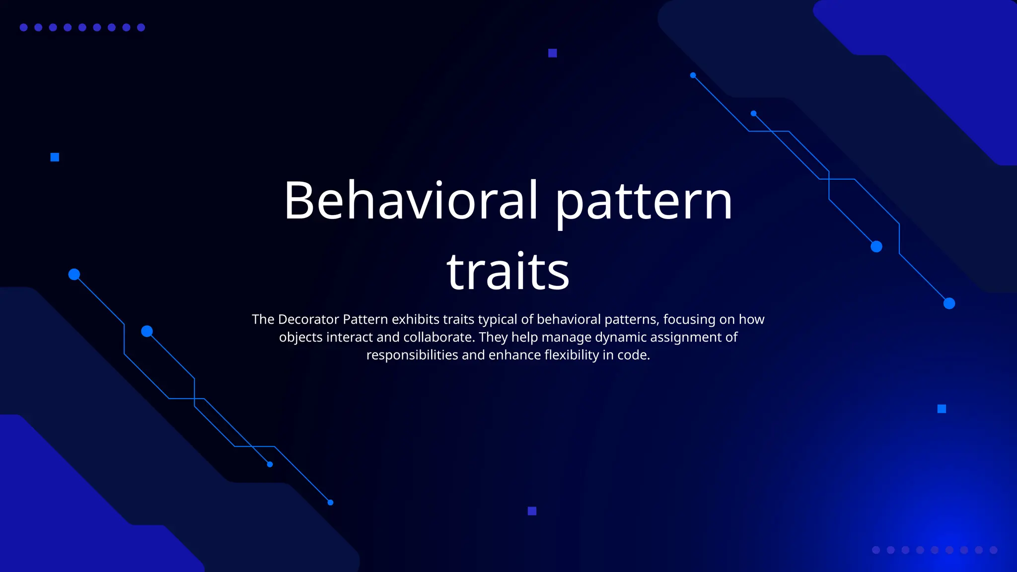 Behavioral pattern
traits
The Decorator Pattern exhibits traits typical of behavioral patterns, focusing on how
objects interact and collaborate. They help manage dynamic assignment of
responsibilities and enhance flexibility in code.
 