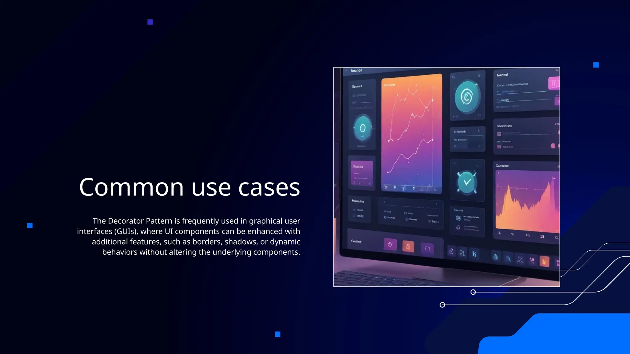 Common use cases
The Decorator Pattern is frequently used in graphical user
interfaces (GUIs), where UI components can be enhanced with
additional features, such as borders, shadows, or dynamic
behaviors without altering the underlying components.
 