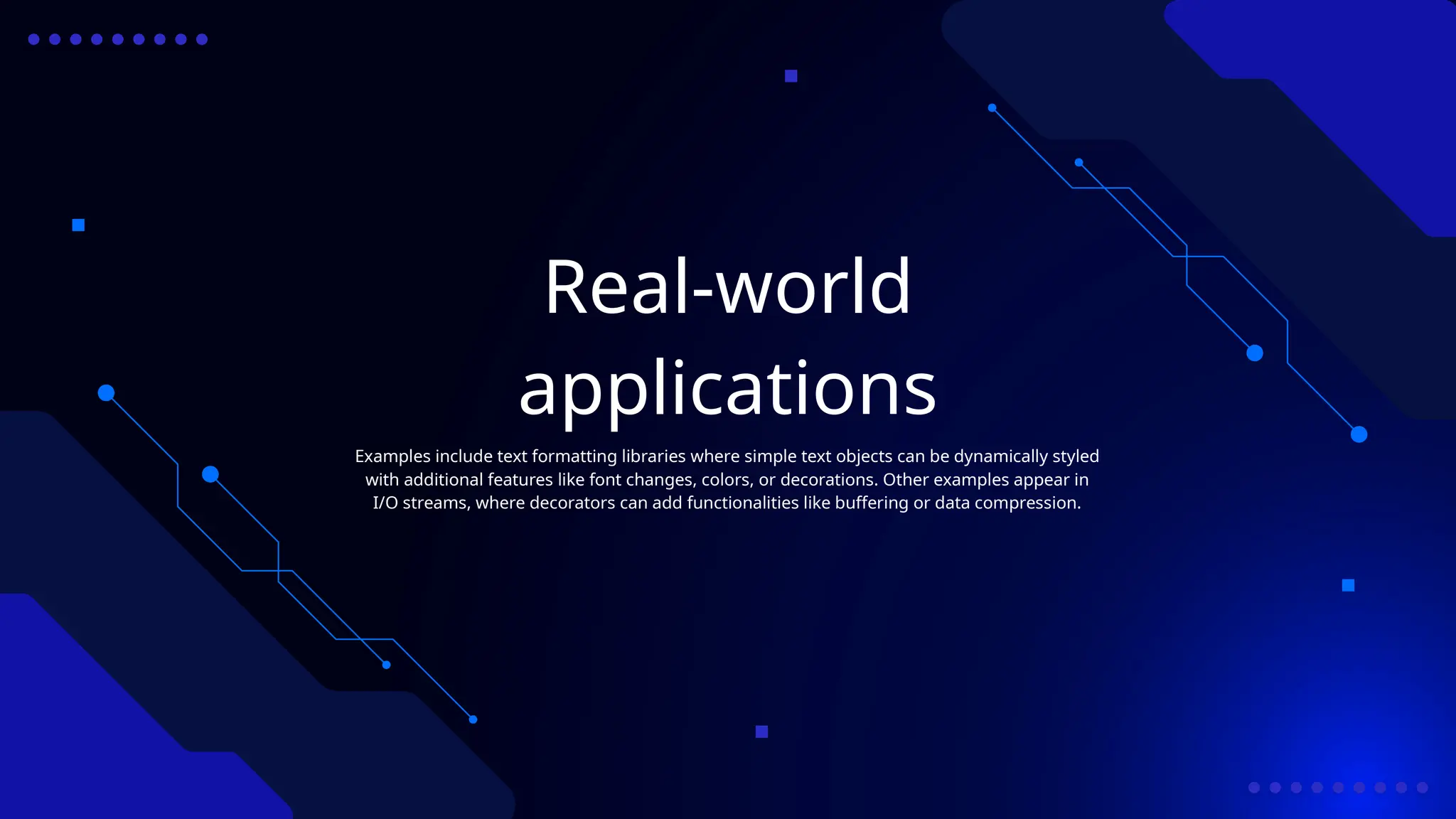 Real-world
applications
Examples include text formatting libraries where simple text objects can be dynamically styled
with additional features like font changes, colors, or decorations. Other examples appear in
I/O streams, where decorators can add functionalities like buffering or data compression.
 