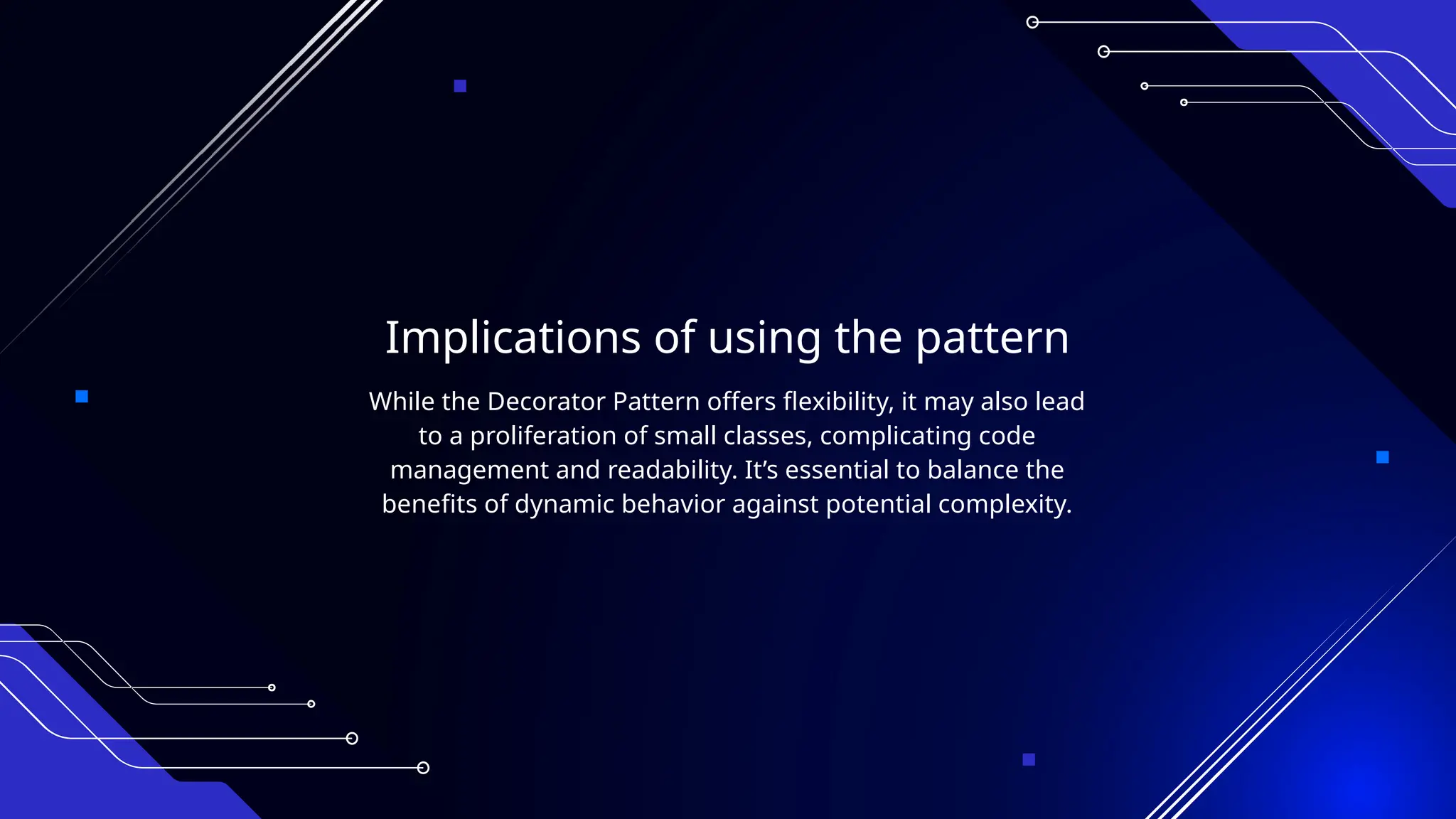 Implications of using the pattern
While the Decorator Pattern offers flexibility, it may also lead
to a proliferation of small classes, complicating code
management and readability. It’s essential to balance the
benefits of dynamic behavior against potential complexity.
 