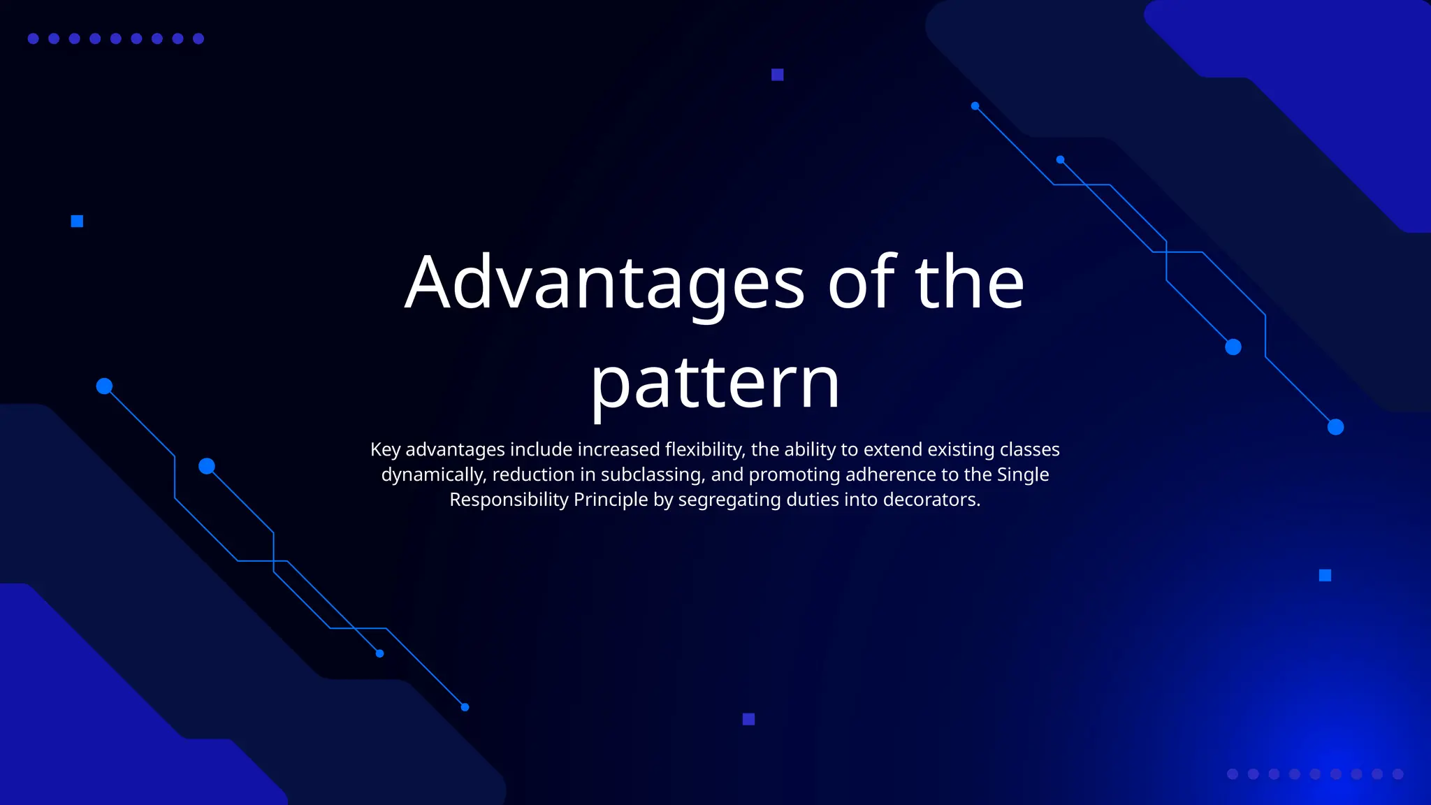 Advantages of the
pattern
Key advantages include increased flexibility, the ability to extend existing classes
dynamically, reduction in subclassing, and promoting adherence to the Single
Responsibility Principle by segregating duties into decorators.
 