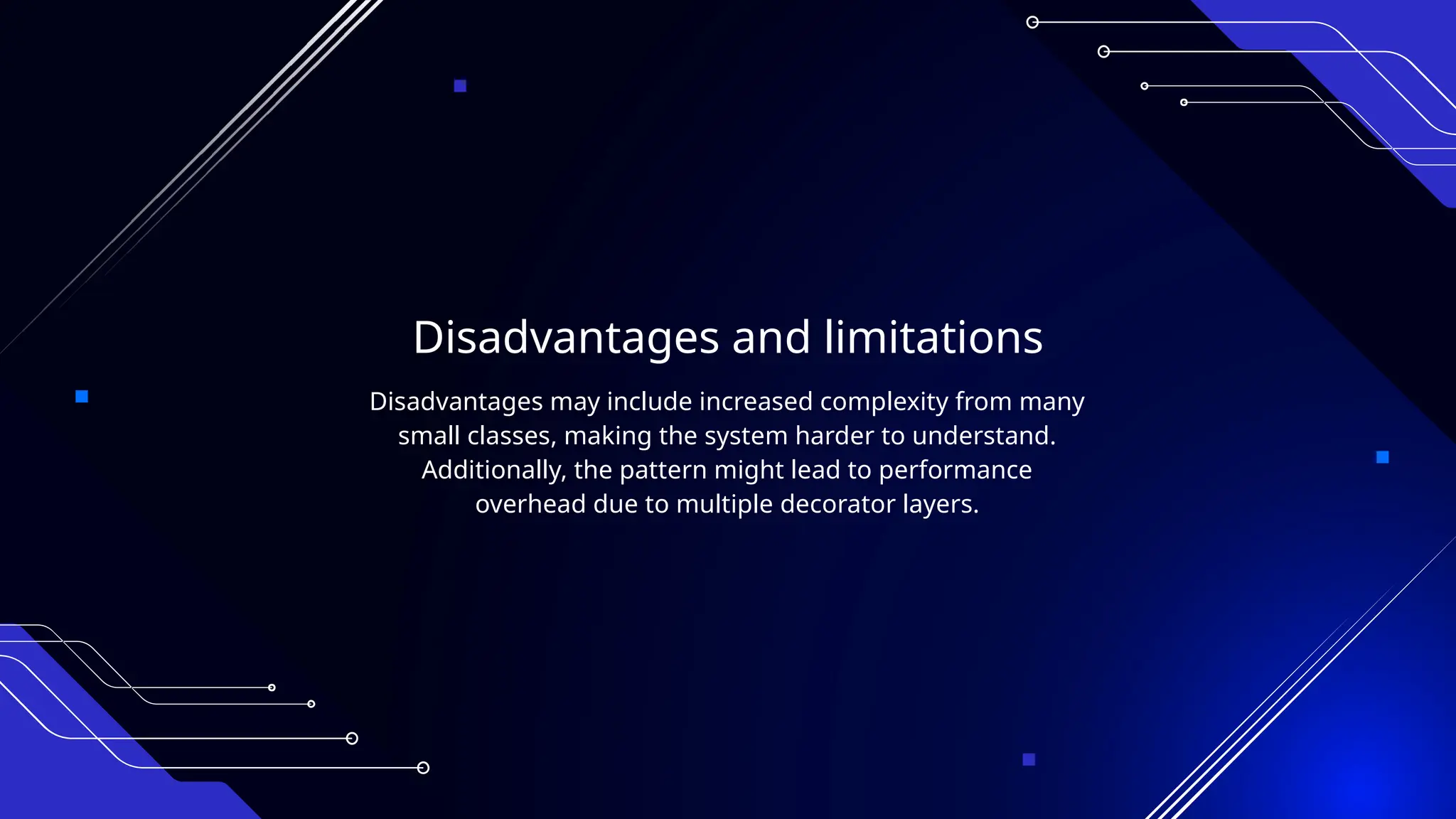 Disadvantages and limitations
Disadvantages may include increased complexity from many
small classes, making the system harder to understand.
Additionally, the pattern might lead to performance
overhead due to multiple decorator layers.
 