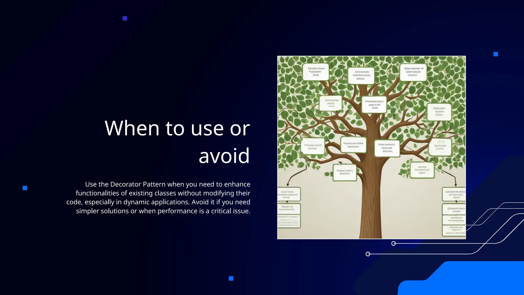 When to use or
avoid
Use the Decorator Pattern when you need to enhance
functionalities of existing classes without modifying their
code, especially in dynamic applications. Avoid it if you need
simpler solutions or when performance is a critical issue.
 