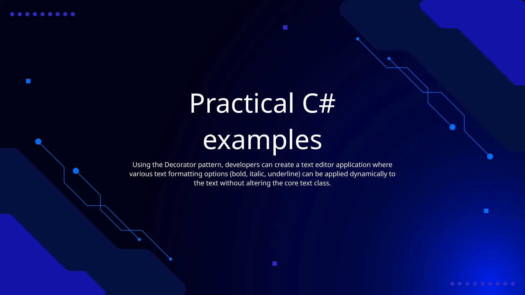 Practical C#
examples
Using the Decorator pattern, developers can create a text editor application where
various text formatting options (bold, italic, underline) can be applied dynamically to
the text without altering the core text class.
 
