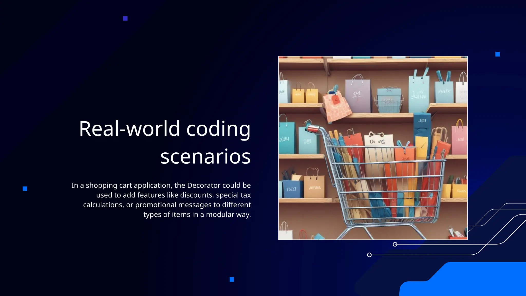 Real-world coding
scenarios
In a shopping cart application, the Decorator could be
used to add features like discounts, special tax
calculations, or promotional messages to different
types of items in a modular way.
 