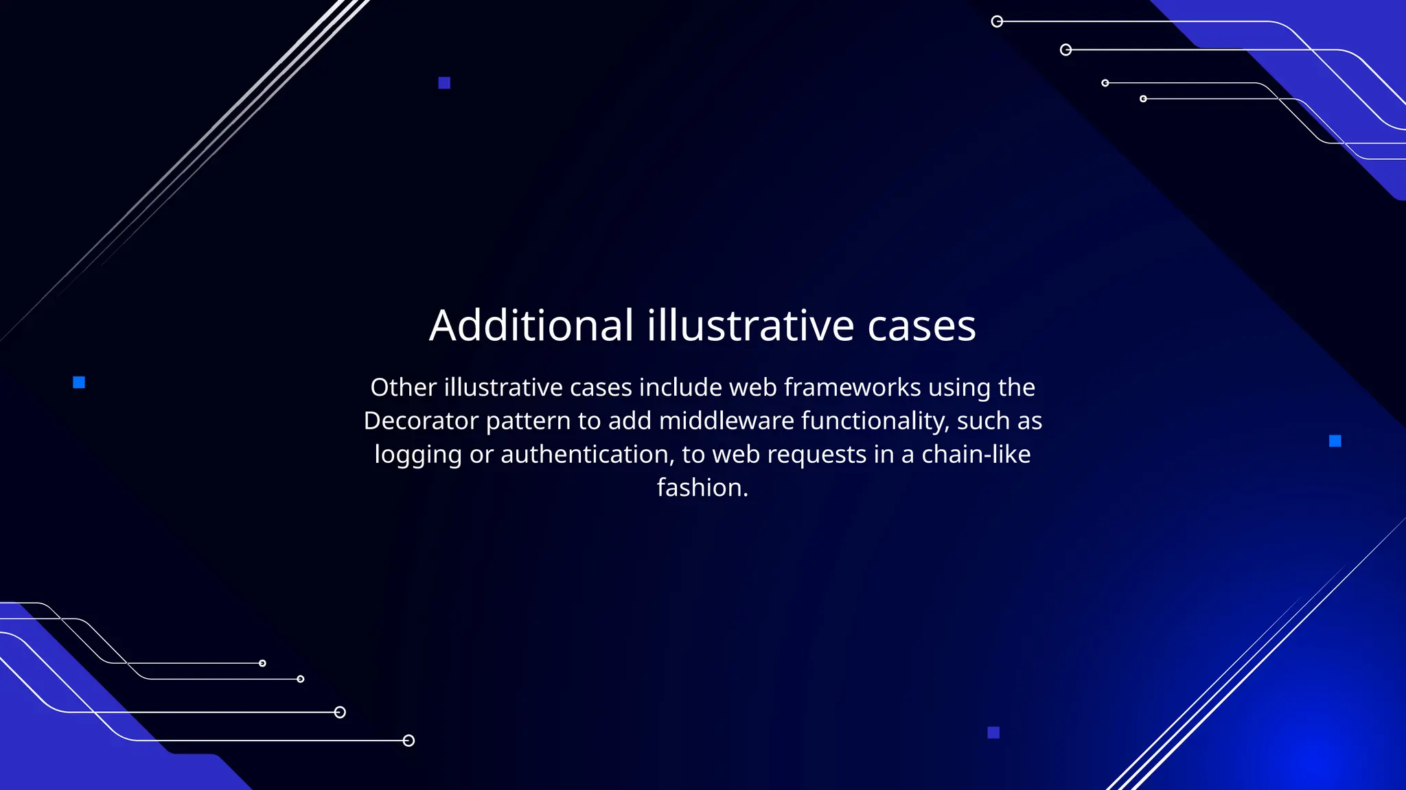 Additional illustrative cases
Other illustrative cases include web frameworks using the
Decorator pattern to add middleware functionality, such as
logging or authentication, to web requests in a chain-like
fashion.
 