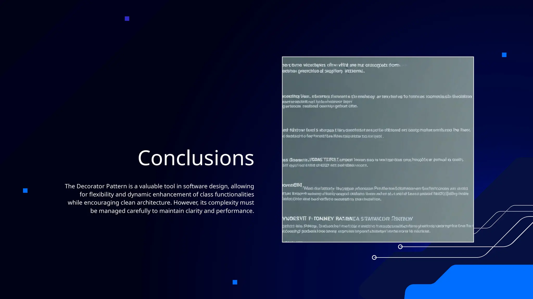 Conclusions
The Decorator Pattern is a valuable tool in software design, allowing
for flexibility and dynamic enhancement of class functionalities
while encouraging clean architecture. However, its complexity must
be managed carefully to maintain clarity and performance.
 