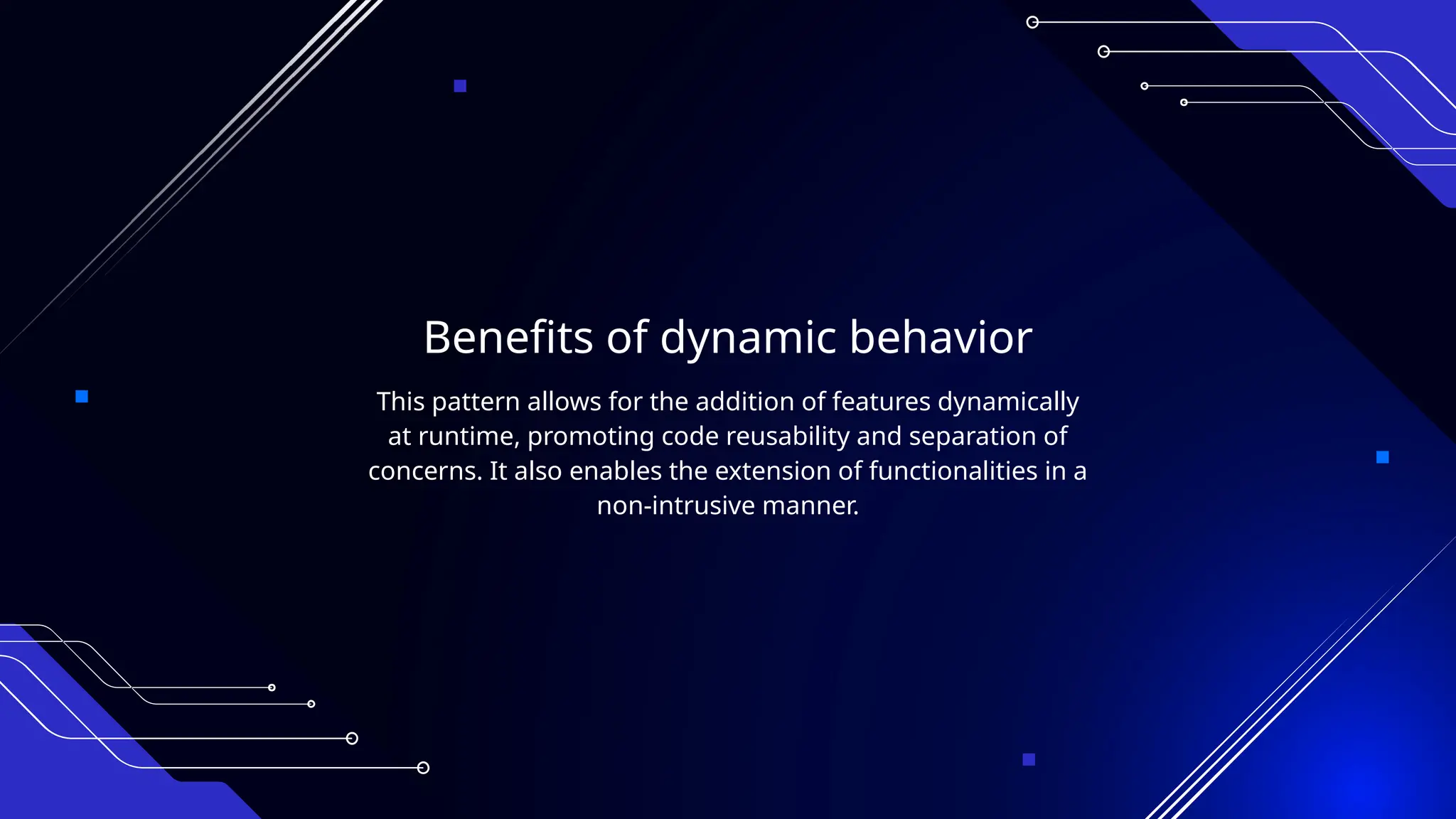 Benefits of dynamic behavior
This pattern allows for the addition of features dynamically
at runtime, promoting code reusability and separation of
concerns. It also enables the extension of functionalities in a
non-intrusive manner.
 