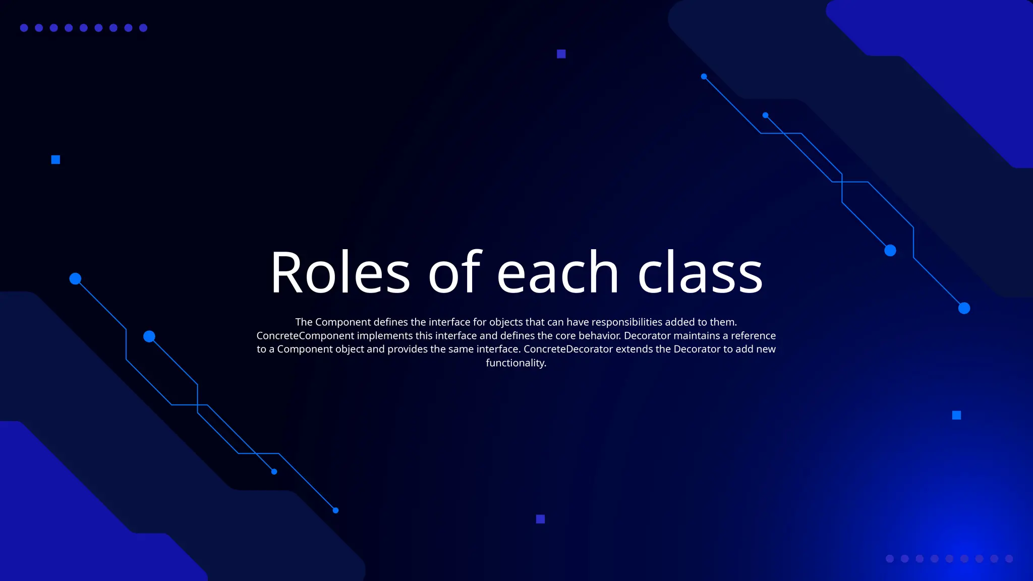 Roles of each class
The Component defines the interface for objects that can have responsibilities added to them.
ConcreteComponent implements this interface and defines the core behavior. Decorator maintains a reference
to a Component object and provides the same interface. ConcreteDecorator extends the Decorator to add new
functionality.
 