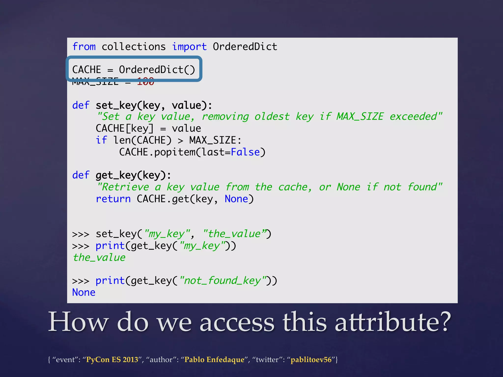 from collections import OrderedDict	
	
CACHE = OrderedDict()	
MAX_SIZE = 100	
	
def set_key(key, value):	
"Set a key value, removing oldest key if MAX_SIZE exceeded"	
CACHE[key] = value	
if len(CACHE) > MAX_SIZE:	
CACHE.popitem(last=False)	
	
def get_key(key):	
"Retrieve a key value from the cache, or None if not found"	
return CACHE.get(key, None)	
	
	
>>> set_key("my_key", "the_value”)	
>>> print(get_key("my_key"))	
the_value	
	
>>> print(get_key("not_found_key"))	
None	

How  do  we  access  this  a4ribute?	
{  “event”:  “PyCon  ES  2013”,  “author”:  “Pablo  Enfedaque”,  “twi4er”:  “pablitoev56”}	
	

 