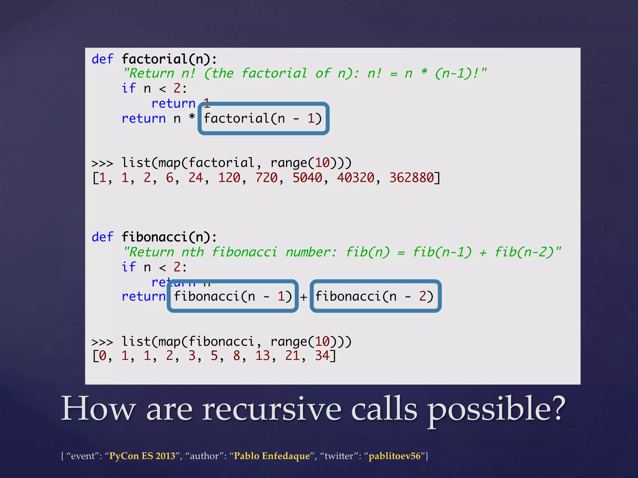 def factorial(n):	
"Return n! (the factorial of n): n! = n * (n-1)!"	
if n < 2:	
return 1	
return n * factorial(n - 1)	
	
	
>>> list(map(factorial, range(10)))	
[1, 1, 2, 6, 24, 120, 720, 5040, 40320, 362880]	
	
	
	
def fibonacci(n):	
"Return nth fibonacci number: fib(n) = fib(n-1) + fib(n-2)"	
if n < 2:	
return n	
return fibonacci(n - 1) + fibonacci(n - 2)	
	
	
>>> list(map(fibonacci, range(10)))	
[0, 1, 1, 2, 3, 5, 8, 13, 21, 34]	
	

How  are  recursive  calls  possible?	
{  “event”:  “PyCon  ES  2013”,  “author”:  “Pablo  Enfedaque”,  “twi4er”:  “pablitoev56”}	
	

 
