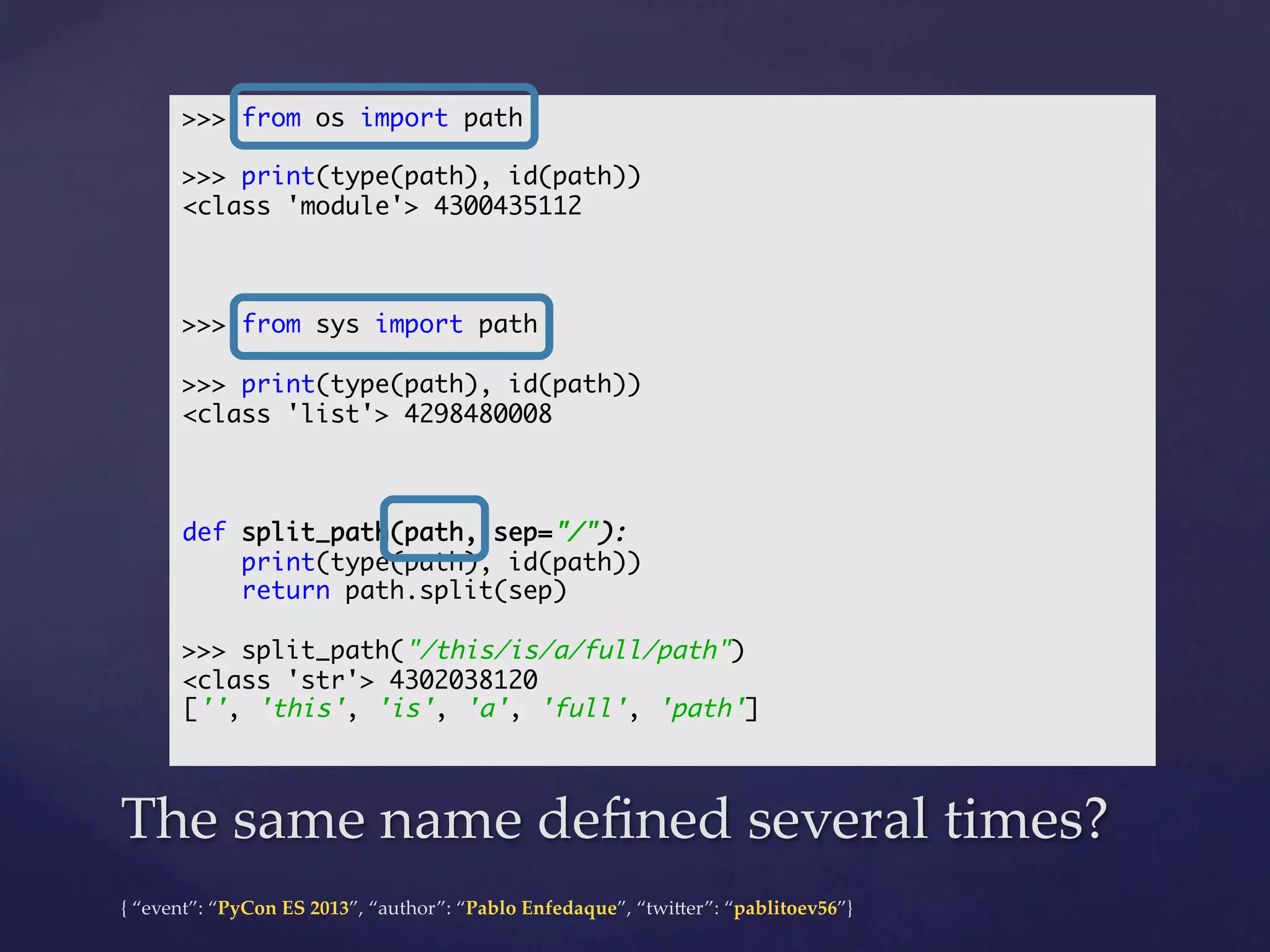 >>> from os import path	
	
>>> print(type(path), id(path))	
<class 'module'> 4300435112	
	
	
	
>>> from sys import path	
	
>>> print(type(path), id(path))	
<class 'list'> 4298480008	
	
	
	
def split_path(path, sep="/"):	
print(type(path), id(path))	
return path.split(sep)	
	
>>> split_path("/this/is/a/full/path")	
<class 'str'> 4302038120	
['', 'this', 'is', 'a', 'full', 'path']	
	

The  same  name  deﬁned  several  times?	
{  “event”:  “PyCon  ES  2013”,  “author”:  “Pablo  Enfedaque”,  “twi4er”:  “pablitoev56”}	
	

 
