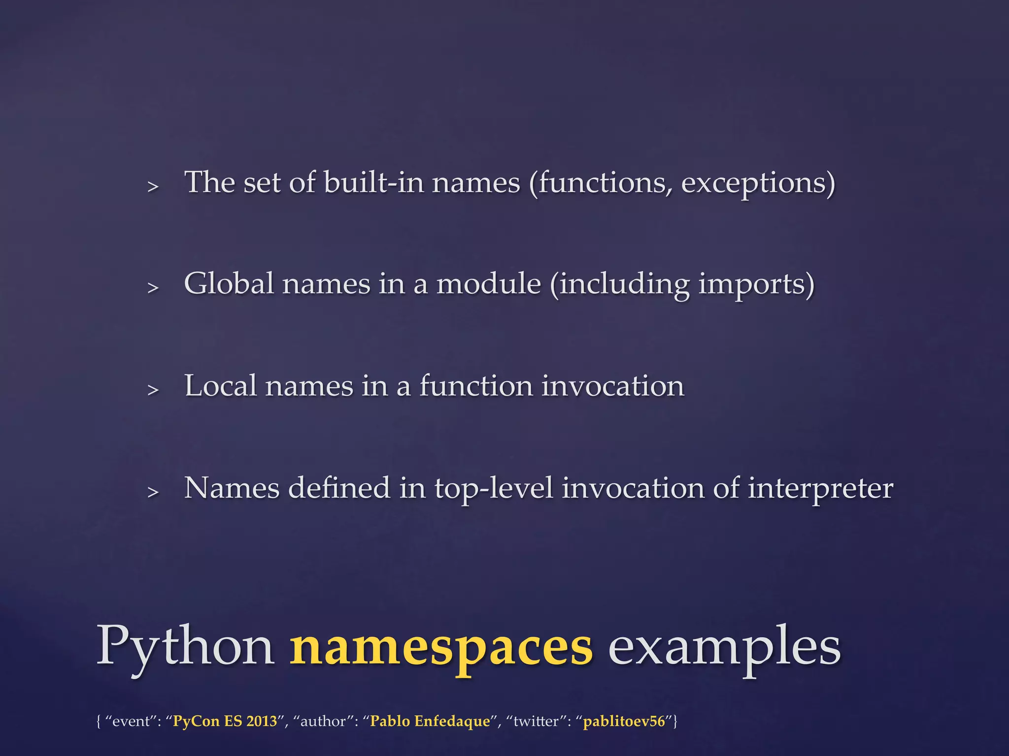 > 

The  set  of  built-­‐‑in  names  (functions,  exceptions)	

> 

Global  names  in  a  module  (including  imports)	

> 

Local  names  in  a  function  invocation	

> 

Names  deﬁned  in  top-­‐‑level  invocation  of  interpreter	

Python  namespaces  examples	
{  “event”:  “PyCon  ES  2013”,  “author”:  “Pablo  Enfedaque”,  “twi4er”:  “pablitoev56”}	
	

 