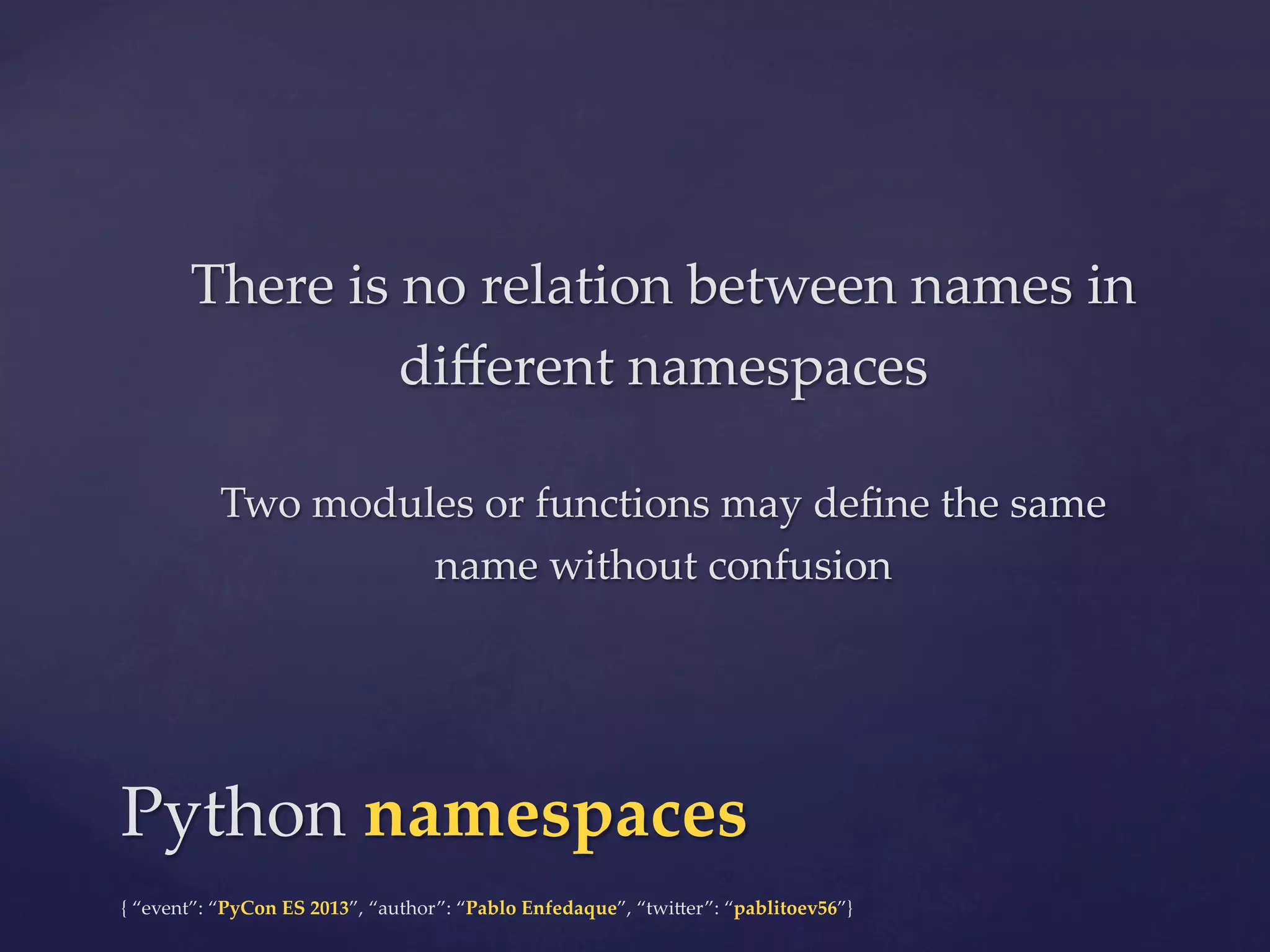 There  is  no  relation  between  names  in  
diﬀerent  namespaces	
	

Two  modules  or  functions  may  deﬁne  the  same  
name  without  confusion	

Python  namespaces	
{  “event”:  “PyCon  ES  2013”,  “author”:  “Pablo  Enfedaque”,  “twi4er”:  “pablitoev56”}	
	

 