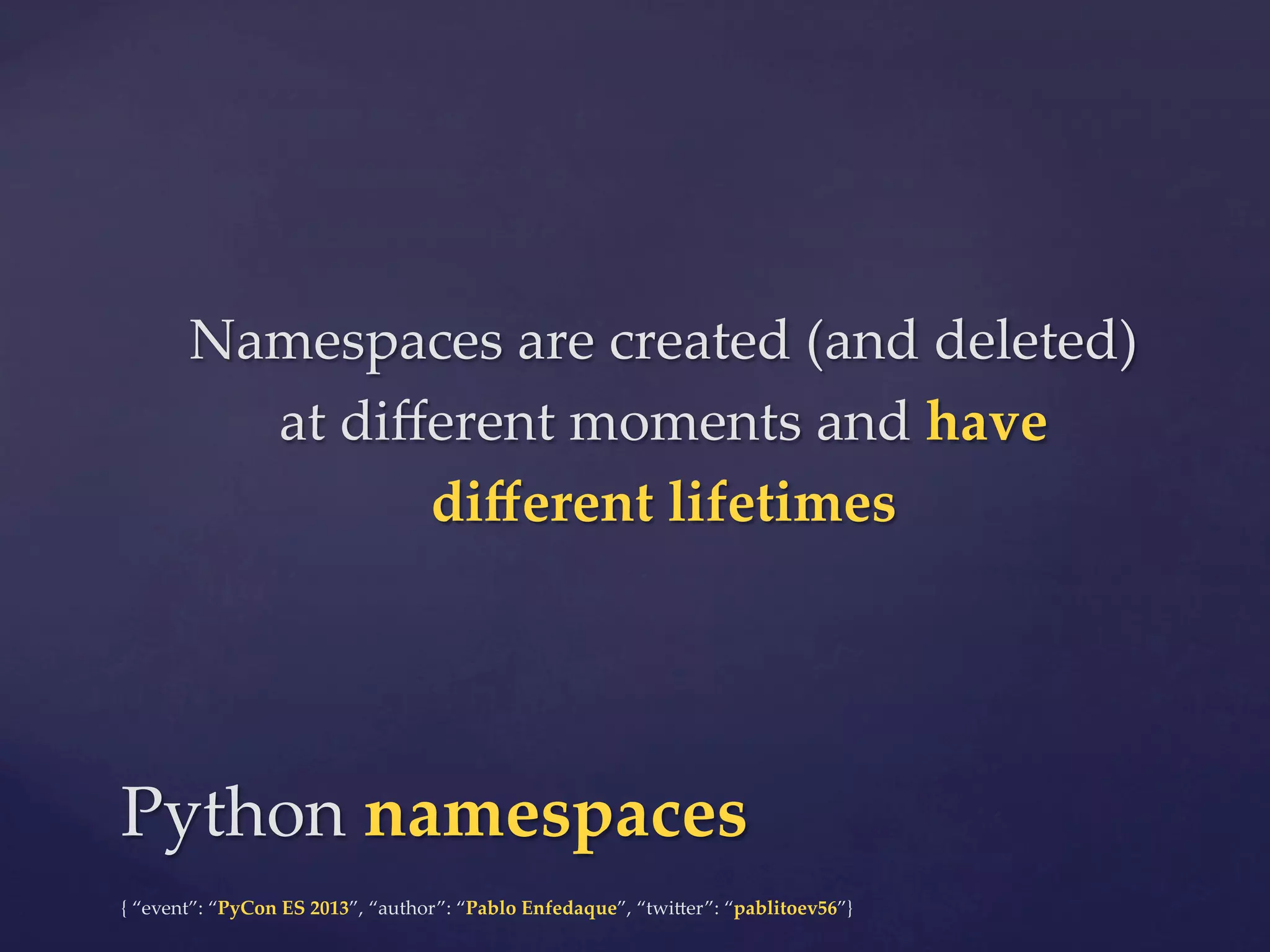 Namespaces  are  created  (and  deleted)  
at  diﬀerent  moments  and  have  
diﬀerent  lifetimes	

Python  namespaces	
{  “event”:  “PyCon  ES  2013”,  “author”:  “Pablo  Enfedaque”,  “twi4er”:  “pablitoev56”}	
	

 