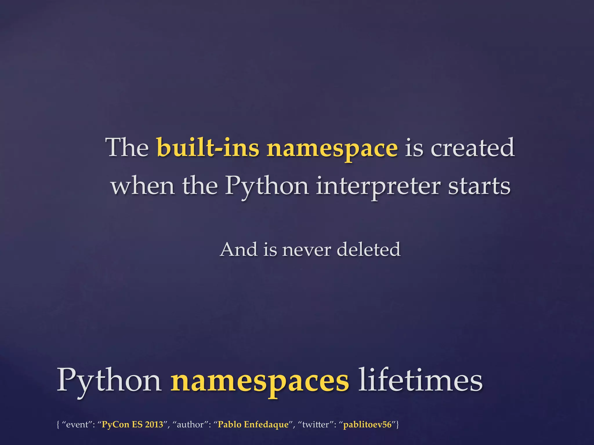 The  built-­‐‑ins  namespace  is  created  
when  the  Python  interpreter  starts	
	

And  is  never  deleted	

Python  namespaces  lifetimes	
{  “event”:  “PyCon  ES  2013”,  “author”:  “Pablo  Enfedaque”,  “twi4er”:  “pablitoev56”}	
	

 