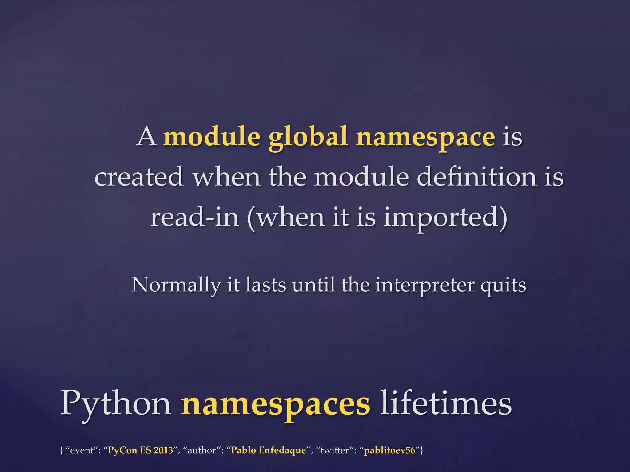 A  module  global  namespace  is  
created  when  the  module  deﬁnition  is  
read-­‐‑in  (when  it  is  imported)	
	

Normally  it  lasts  until  the  interpreter  quits	

Python  namespaces  lifetimes	
{  “event”:  “PyCon  ES  2013”,  “author”:  “Pablo  Enfedaque”,  “twi4er”:  “pablitoev56”}	
	

 