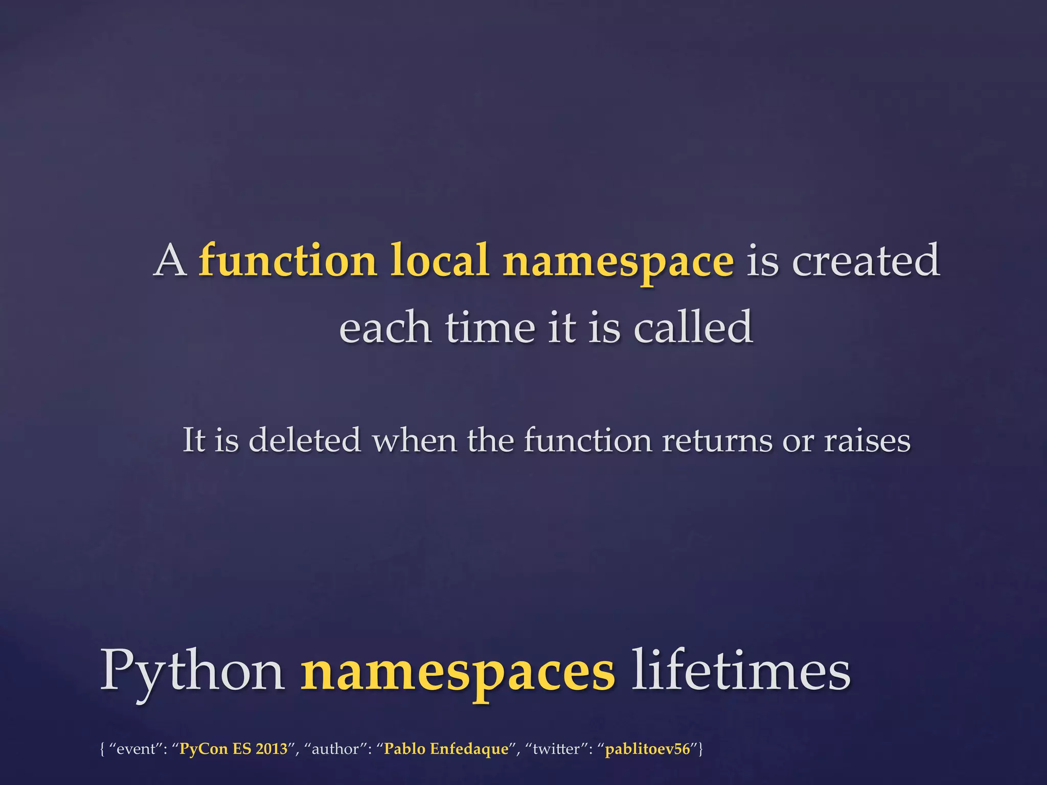 A  function  local  namespace  is  created  
each  time  it  is  called	
	

It  is  deleted  when  the  function  returns  or  raises	

Python  namespaces  lifetimes	
{  “event”:  “PyCon  ES  2013”,  “author”:  “Pablo  Enfedaque”,  “twi4er”:  “pablitoev56”}	
	

 