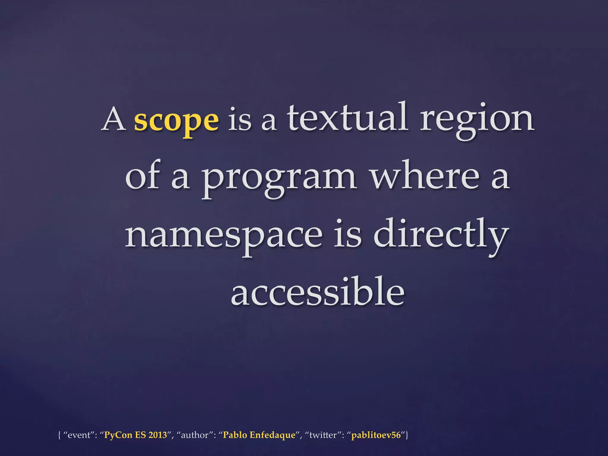 A  scope  is  a  textual  region  

of  a  program  where  a  
namespace  is  directly  
accessible	

{  “event”:  “PyCon  ES  2013”,  “author”:  “Pablo  Enfedaque”,  “twi4er”:  “pablitoev56”}	
	

 