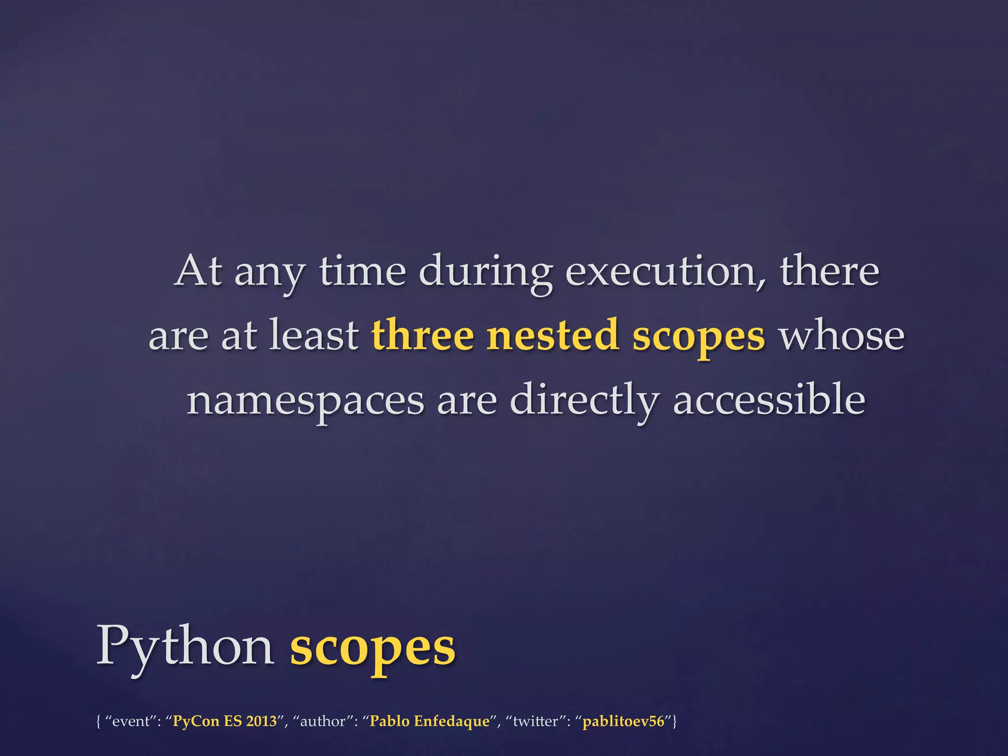 At  any  time  during  execution,  there  
are  at  least  three  nested  scopes  whose  
namespaces  are  directly  accessible	

Python  scopes	
{  “event”:  “PyCon  ES  2013”,  “author”:  “Pablo  Enfedaque”,  “twi4er”:  “pablitoev56”}	
	

 