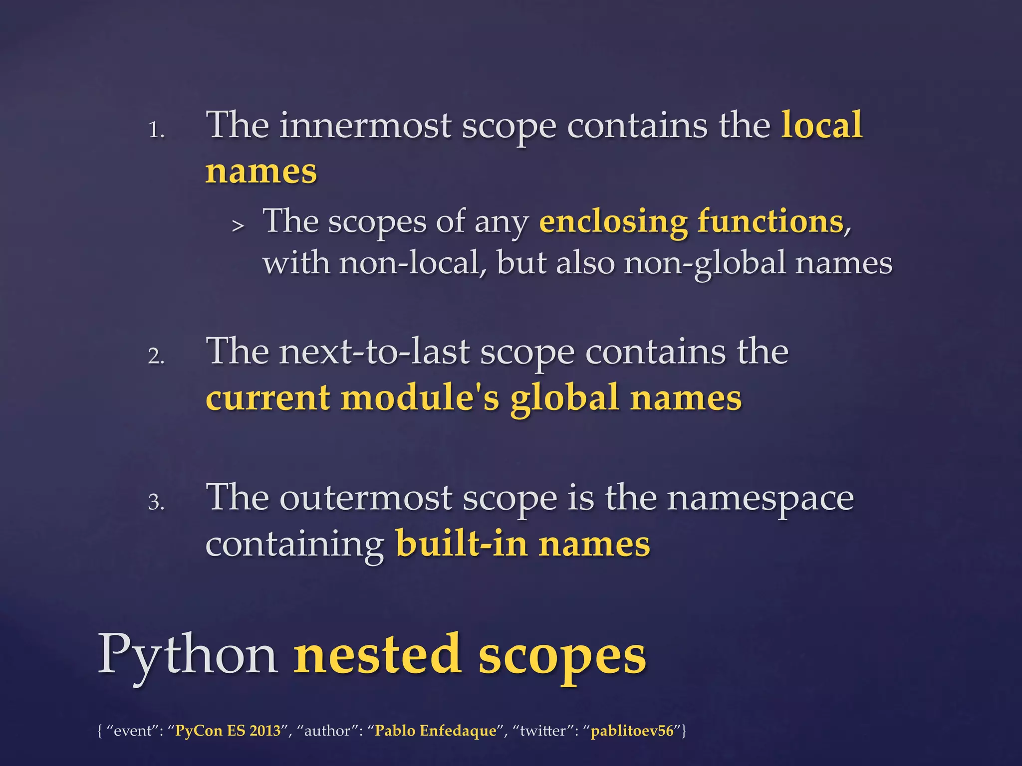 1. 

The  innermost  scope  contains  the  local  
names	
> 

2. 

3. 

The  scopes  of  any  enclosing  functions,  
with  non-­‐‑local,  but  also  non-­‐‑global  names	

The  next-­‐‑to-­‐‑last  scope  contains  the  
current  module'ʹs  global  names	
The  outermost  scope  is  the  namespace  
containing  built-­‐‑in  names	

Python  nested  scopes	
{  “event”:  “PyCon  ES  2013”,  “author”:  “Pablo  Enfedaque”,  “twi4er”:  “pablitoev56”}	
	

 