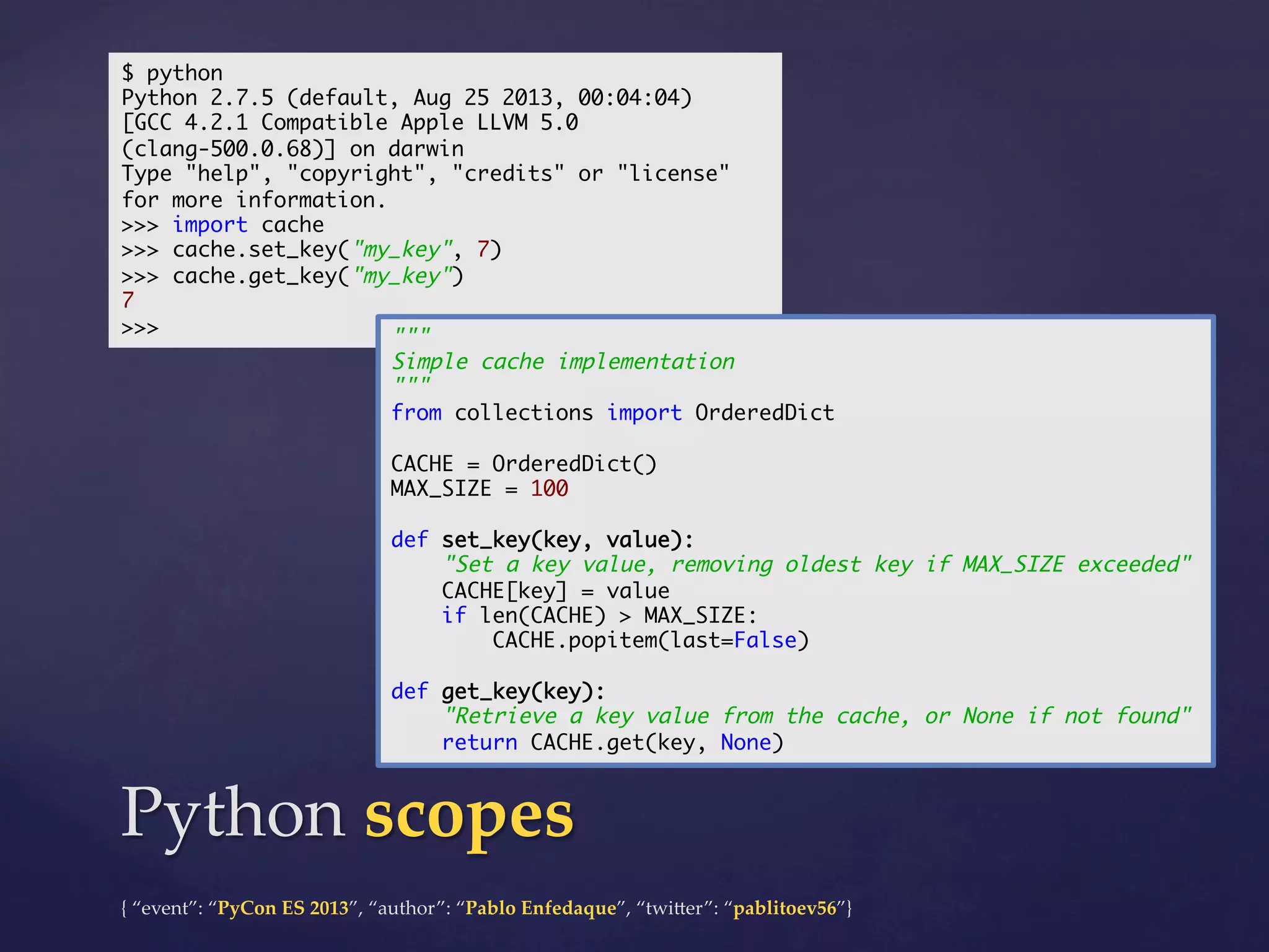 $ python	
Python 2.7.5 (default, Aug 25 2013, 00:04:04)	
[GCC 4.2.1 Compatible Apple LLVM 5.0
(clang-500.0.68)] on darwin	
Type "help", "copyright", "credits" or "license"
for more information.	
>>> import cache	
>>> cache.set_key("my_key", 7)	
>>> cache.get_key("my_key")	
7	
>>>	
"""	

Simple cache implementation	
"""	
from collections import OrderedDict	
	
CACHE = OrderedDict()	
MAX_SIZE = 100	
	
def set_key(key, value):	
"Set a key value, removing oldest key if MAX_SIZE exceeded"	
CACHE[key] = value	
if len(CACHE) > MAX_SIZE:	
CACHE.popitem(last=False)	
	
def get_key(key):	
"Retrieve a key value from the cache, or None if not found"	
return CACHE.get(key, None)	

Python  scopes	
{  “event”:  “PyCon  ES  2013”,  “author”:  “Pablo  Enfedaque”,  “twi4er”:  “pablitoev56”}	
	

 