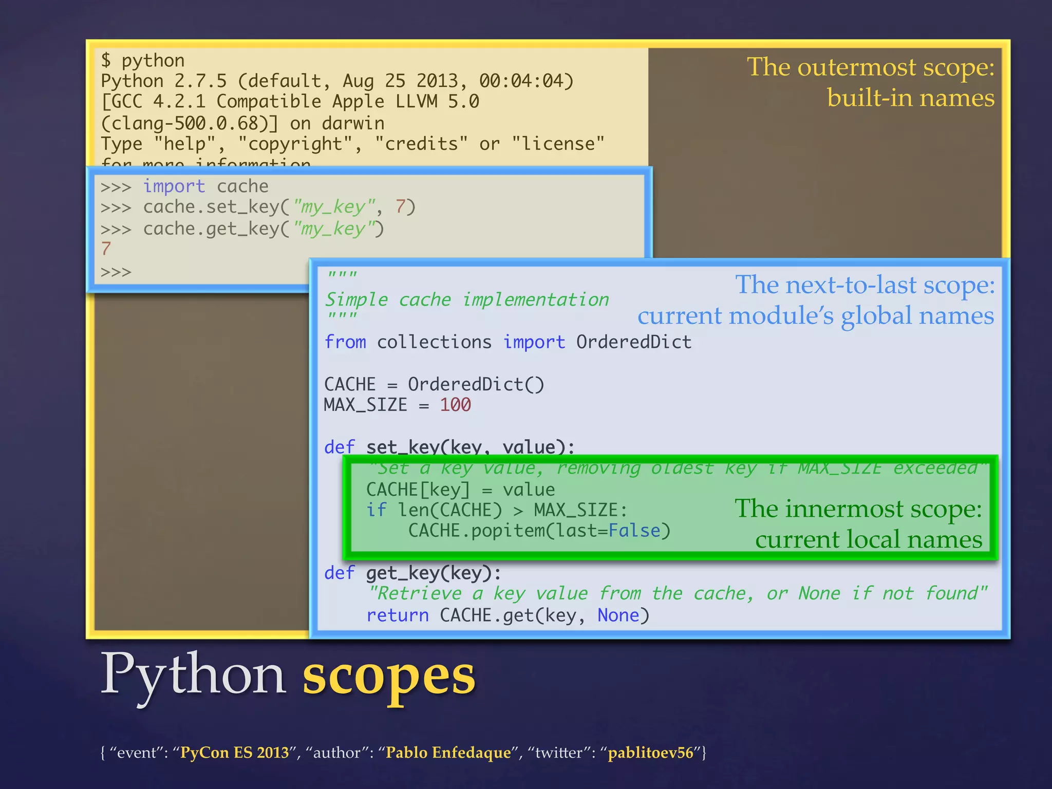 $ python	
Python 2.7.5 (default, Aug 25 2013, 00:04:04)	
[GCC 4.2.1 Compatible Apple LLVM 5.0
(clang-500.0.68)] on darwin	
Type "help", "copyright", "credits" or "license"
for more information.	
>>> import cache	
>>> cache.set_key("my_key", 7)	
>>> cache.get_key("my_key")	
7	
>>>	
"""	

The  outermost  scope:	
built-­‐‑in  names	

The  next-­‐‑to-­‐‑last  scope:	

Simple cache implementation	
current  module’s  global  names	
"""	
from collections import OrderedDict	
	
CACHE = OrderedDict()	
MAX_SIZE = 100	
	
def set_key(key, value):	
"Set a key value, removing oldest key if MAX_SIZE exceeded"	
CACHE[key] = value	
if len(CACHE) > MAX_SIZE:	
The  innermost  scope:	
CACHE.popitem(last=False)	
current  local  names	
	
def get_key(key):	
"Retrieve a key value from the cache, or None if not found"	
return CACHE.get(key, None)	

Python  scopes	
{  “event”:  “PyCon  ES  2013”,  “author”:  “Pablo  Enfedaque”,  “twi4er”:  “pablitoev56”}	
	

 