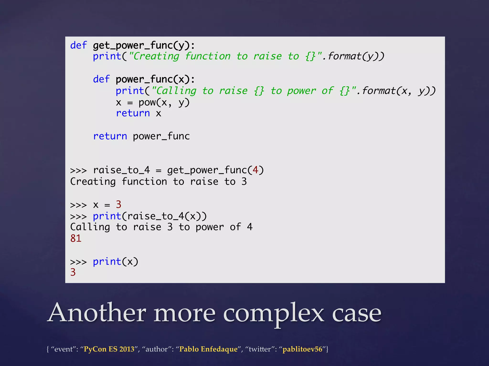def get_power_func(y):	
print("Creating function to raise to {}".format(y))	
	
def power_func(x):	
print("Calling to raise {} to power of {}".format(x, y))	
x = pow(x, y)	
return x	
	
return power_func	
	
	
>>> raise_to_4 = get_power_func(4)	
Creating function to raise to 3	
	
>>> x = 3	
>>> print(raise_to_4(x))	
Calling to raise 3 to power of 4	
81	
	
>>> print(x)	
3	

Another  more  complex  case	
{  “event”:  “PyCon  ES  2013”,  “author”:  “Pablo  Enfedaque”,  “twi4er”:  “pablitoev56”}	
	

 