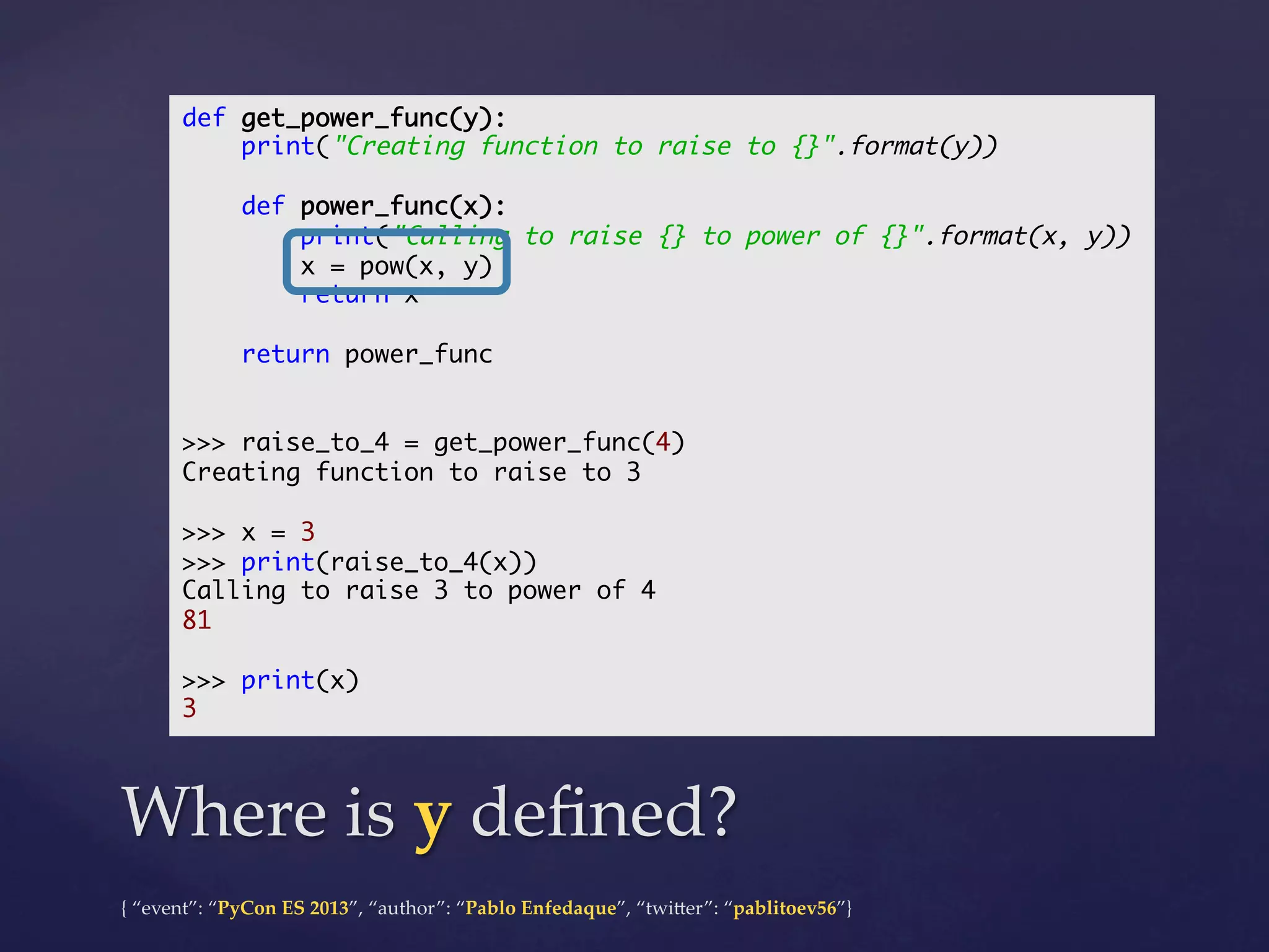 def get_power_func(y):	
print("Creating function to raise to {}".format(y))	
	
def power_func(x):	
print("Calling to raise {} to power of {}".format(x, y))	
x = pow(x, y)	
return x	
	
return power_func	
	
	
>>> raise_to_4 = get_power_func(4)	
Creating function to raise to 3	
	
>>> x = 3	
>>> print(raise_to_4(x))	
Calling to raise 3 to power of 4	
81	
	
>>> print(x)	
3	

Where  is  y  deﬁned?	
{  “event”:  “PyCon  ES  2013”,  “author”:  “Pablo  Enfedaque”,  “twi4er”:  “pablitoev56”}	
	

 