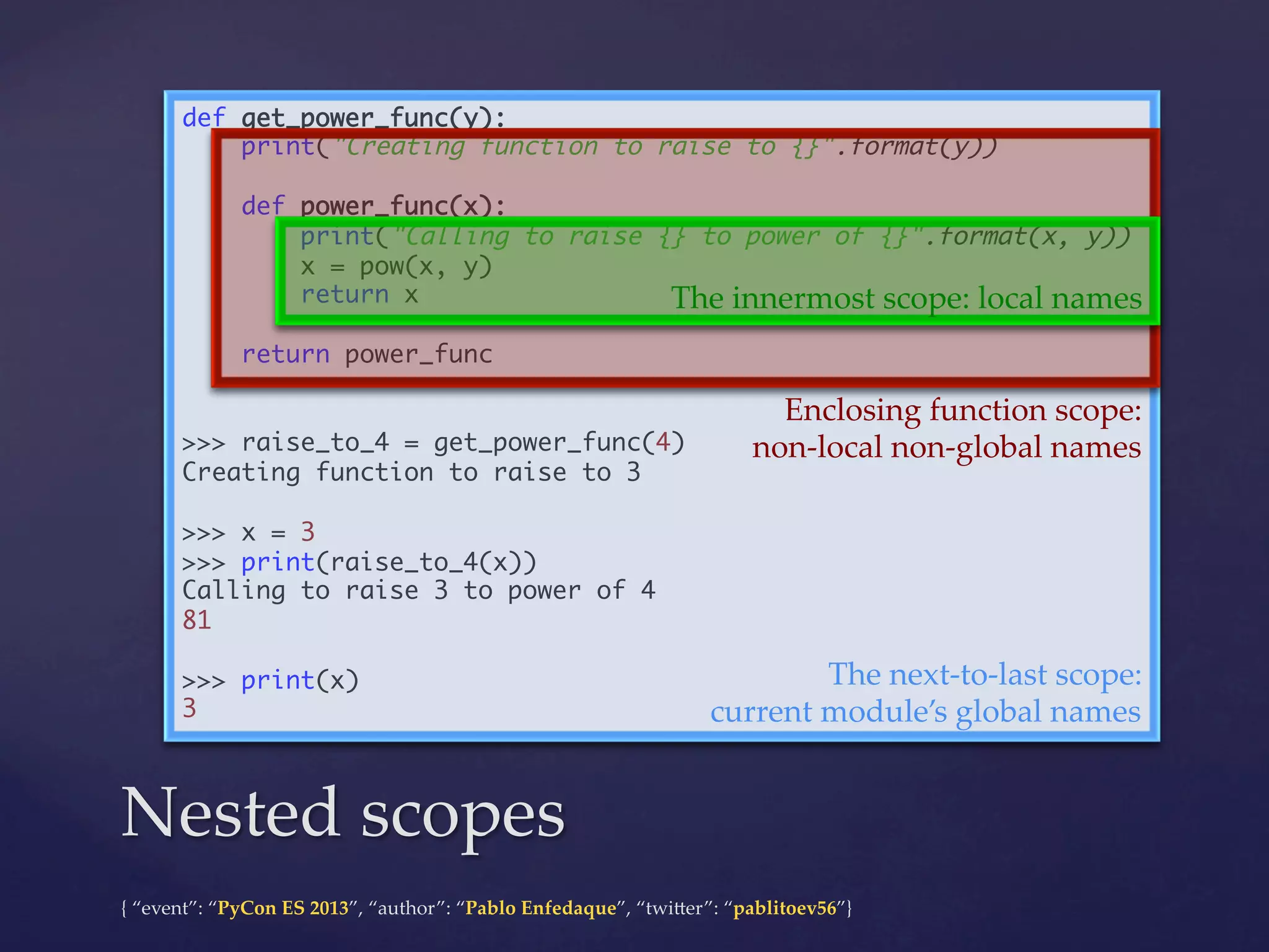 def get_power_func(y):	
print("Creating function to raise to {}".format(y))	
	
def power_func(x):	
print("Calling to raise {} to power of {}".format(x, y))	
x = pow(x, y)	
return x	
The  innermost  scope:  local  names	
	
return power_func	
	
Enclosing  function  scope:	
	
>>> raise_to_4 = get_power_func(4)	
non-­‐‑local  non-­‐‑global  names	
Creating function to raise to 3	
	
>>> x = 3	
>>> print(raise_to_4(x))	
Calling to raise 3 to power of 4	
81	
	
The  next-­‐‑to-­‐‑last  scope:	
>>> print(x)	
3	
current  module’s  global  names	

Nested  scopes	
{  “event”:  “PyCon  ES  2013”,  “author”:  “Pablo  Enfedaque”,  “twi4er”:  “pablitoev56”}	
	

 