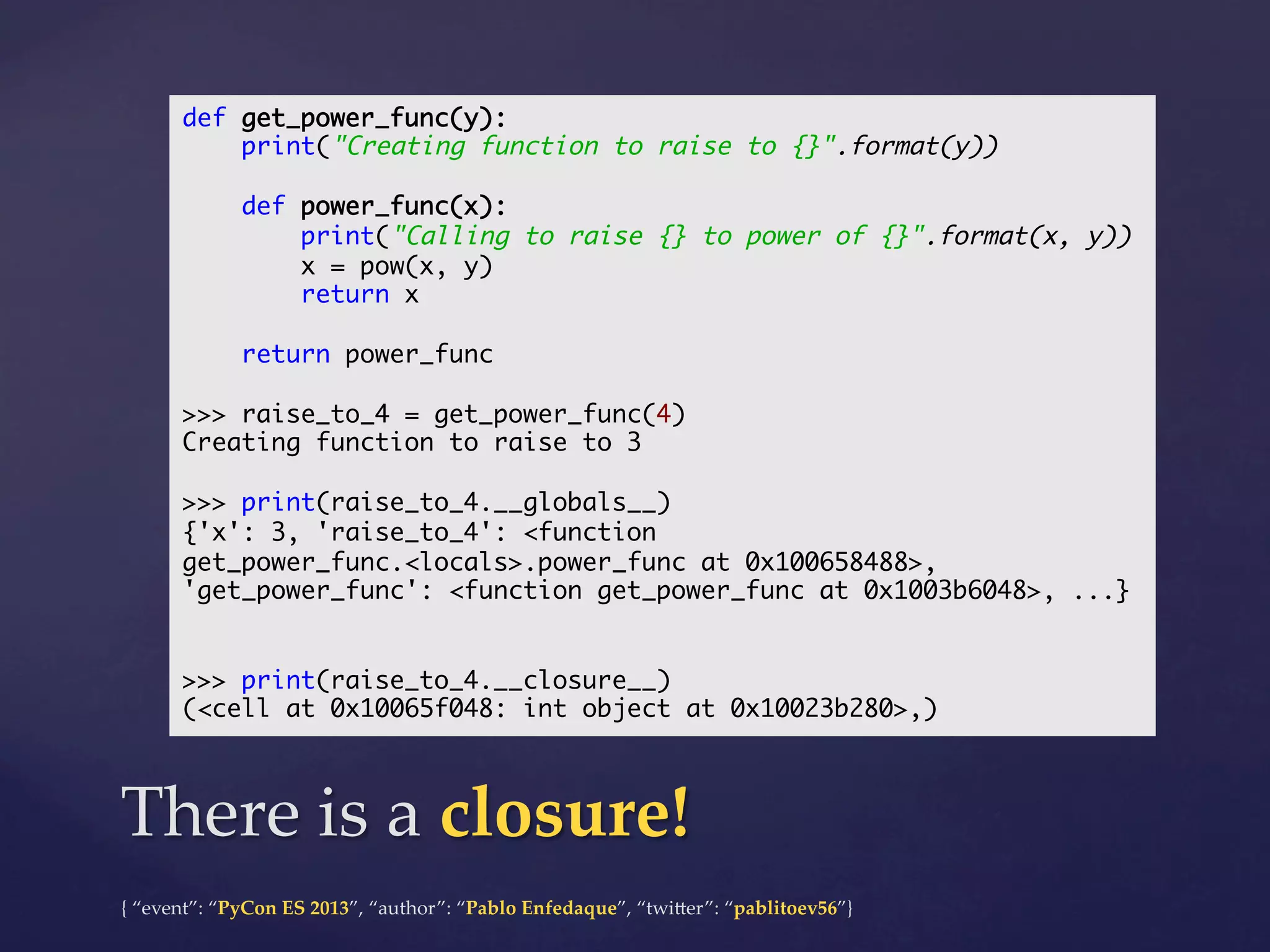 def get_power_func(y):	
print("Creating function to raise to {}".format(y))	
	
def power_func(x):	
print("Calling to raise {} to power of {}".format(x, y))	
x = pow(x, y)	
return x	
	
return power_func	
	
>>> raise_to_4 = get_power_func(4)	
Creating function to raise to 3	
	
>>> print(raise_to_4.__globals__)	
{'x': 3, 'raise_to_4': <function
get_power_func.<locals>.power_func at 0x100658488>,
'get_power_func': <function get_power_func at 0x1003b6048>, ...}	
	
	
>>> print(raise_to_4.__closure__)	
(<cell at 0x10065f048: int object at 0x10023b280>,)	

There  is  a  closure!	
{  “event”:  “PyCon  ES  2013”,  “author”:  “Pablo  Enfedaque”,  “twi4er”:  “pablitoev56”}	
	

 